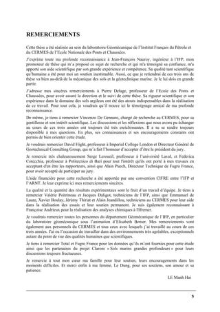 5
REMERCIEMENTS
Cette thèse a été réalisée au sein du laboratoire Géomécanique de l’Institut Français du Pétrole et
du CERMES de l’Ecole Nationale des Ponts et Chaussées.
J’exprime toute ma profonde reconnaissance à Jean-François Nauroy, ingénieur à l’IFP, mon
promoteur de thèse qui m’a proposé ce sujet de recherche et qui m'a témoigné sa confiance, m'a
apporté son aide scientifique par son grande expérience et compétence. Sa qualité tant scientifique
qu’humaine a été pour moi un soutien inestimable. Aussi, ce que je retiendrai de ces trois ans de
thèse va bien au-delà de la mécanique des sols et la géotechnique marine. Je le lui dois en grande
partie.
J’adresse mes sincères remerciements à Pierre Delage, professeur de l’Ecole des Ponts et
Chaussées, pour avoir assuré la direction et le suivi de cette thèse. Sa rigueur scientifique et son
expérience dans le domaine des sols argileux ont été des atouts indispensables dans la réalisation
de ce travail. Pour tout cela, je voudrais qu’il trouve ici le témoignage amical de ma profonde
reconnaissance.
De même, je tiens à remercier Vincenzo De Gennaro, chargé de recherche au CERMES, pour sa
gentillesse et son intérêt scientifique. Les discussions et les réflexions que nous avons pu échanger
au cours de ces trois années ont toujours été très enrichissantes. Il a su se rendre toujours
disponible à mes questions. En plus, ses connaissances et ses encouragements constants ont
permis de bien orienter cette étude.
Je voudrais remercier David Hight, professeur à Imperial College London et Directeur Général de
Geotechnical Consulting Group, qui m’a fait l’honneur d’accepter d’être le président du jury.
Je remercie très chaleureusement Serge Leroueil, professeur à l’université Laval, et Federica
Cotecchia, professeur à Politecnico di Bari pour tout l'intérêt qu'ils ont porté à mes travaux en
acceptant d'en être les rapporteurs, ainsi que Alain Puech, Directeur Technique de Fugro France,
pour avoir accepté de participer au jury.
L'aide financière pour cette recherche a été apportée par une convention CIFRE entre l’IFP et
l’ARNT. Je leur exprime ici mes remerciements sincères.
La qualité et la quantité des résultats expérimentaux sont le fruit d’un travail d’équipe. Je tiens à
remercier Valérie Poitrineau et Jacques Daligot, techniciens de l’IFP, ainsi que Emmanuel de
Laure, Xavier Boulay, Jérémy Thiriat et Alain Jeandillou, techniciens au CERMES pour leur aide
dans la réalisation des essais et leur soutien permanent. Je suis également reconnaissant à
Françoise Andrieux pour la réalisation des analyses chimiques à l'Ifremer.
Je voudrais remercier toutes les personnes du département Géomécanique de l’IFP, en particulier
du laboratoire géomécanique sous l’animation d’Elisabeth Bemer. Mes remerciements vont
également aux personnels du CERMES et tous ceux avec lesquels j’ai travaillé au cours de ces
trois années. J'ai eu l’occasion de travailler dans des environnements très agréables, exceptionnels
autant du point de vue des qualités humaines que scientifiques.
Je tiens à remercier Total et Fugro France pour les données qu’ils m’ont fournies pour cette étude
ainsi que les partenaires du projet Clarom « Sols marins grandes profondeurs » pour leurs
discussions toujours fructueuses.
Je remercie à tout mon cœur ma famille pour leur soutien, leurs encouragements dans les
moments difficiles. Et merci enfin à ma femme, Le Dung, pour ses soutiens, son amour et sa
patience.
LE Manh Hai
 