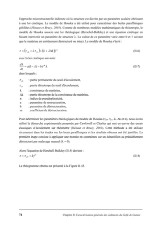 74 Chapitre II: Caractérisation générale des sédiments du Golfe de Guinée
l'approche microstructurelle indirecte où la structure est décrite par un paramètre scalaire obéissant
à une loi cinétique. Le modèle de Houska a été utilisé pour caractériser des huiles paraffiniques
gélifiées (Hénaut et Brucy, 2001). Comme de nombreux modèles mathématiques de thixotropie, le
modèle de Houska associe une loi rhéologique (Herschel-Bulkley) et une équation cinétique en
faisant intervenir un paramètre de structure λ. La valeur de ce paramètre varie entre 0 et 1 suivant
que le matériau est entièrement déstructuré ou intact. Le modèle de Houska s'écrit :
( ) ( ) n
yy kk γλλτττ &Δ+++= 10 (II-6)
avec la loi cinétique suivante:
λγλ
λ m
ba
dt
d
&−−= )1( (II-7)
dans lesquels :
0yτ : partie permanente du seuil d'écoulement,
1yτ : partie thixotrope du seuil d'écoulement,
k : consistance du matériau,
Δk : partie thixotrope de la consistance du matériau,
n : indice de pseudoplasticité,
a : paramètre de restructuration,
b : paramètre de déstructuration,
m : coefficient de déstructuration.
Pour déterminer les paramètres rhéologiques du modèle de Houska (τy0, τy1, k, Δk et n), nous avons
utilisé la démarche expérimentale proposée par Cawkwell et Charles qui met en œuvre des essais
classiques d’écoulement sur rhéomètre (Hénaut et Brucy, 2001). Cette méthode a été utilisée
récemment dans les études sur les bruts paraffiniques et les résultats obtenus ont été justifiés. La
première étape consiste à appliquer une montée en contraintes sur un échantillon au préalablement
déstructuré par malaxage manuel (λ = 0).
Alors l'équation de Herchell-Bulkley (II-5) devient :
n
y kγττ &+= 0 (II-8)
Le rhéogramme obtenu est présenté à la Figure II-45.
 