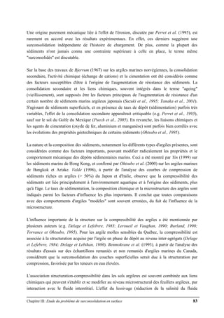 Chapitre III: Etude du problème de surconsolidation en surface 83
Une origine purement mécanique liée à l'effet de l'érosion, discutée par Perret et al. (1995), est
rarement en accord avec les résultats expérimentaux. En effet, ces derniers suggèrent une
surconsolidation indépendante de l'histoire de chargement. De plus, comme la plupart des
sédiments n'ont jamais connu une contrainte supérieure à celle en place, le terme même
"surconsolidés" est discutable.
Sur la base des travaux de Bjerrum (1967) sur les argiles marines norvégiennes, la consolidation
secondaire, l'activité chimique (échange de cations) et la cimentation ont été considérés comme
des facteurs susceptibles d'être à l'origine de l'augmentation de résistance des sédiments. La
consolidation secondaire et les liens chimiques, souvent intégrés dans le terme "ageing"
(vieillissement), sont supposés être les facteurs principaux de l'augmentation de résistance d'un
certain nombre de sédiments marins argileux japonais (Suzuki et al., 1995; Tanaka et al., 2001).
S'agissant de sédiments superficiels, et en présence de taux de dépôt (sédimentation) parfois très
variables, l'effet de la consolidation secondaire apparaîtrait critiquable (e.g. Perret et al., 1995),
sauf sur le sol du Golfe du Mexique (Puech et al., 2005). En revanche, les liaisons chimiques et
les agents de cimentation (oxyde de fer, aluminium et manganèse) sont parfois bien corrélés avec
les évolutions des propriétés géotechniques de certains sédiments (Ohtsubo et al., 1995).
La nature et la composition des sédiments, notamment les différents types d'argiles présentes, sont
considérées comme des facteurs importants, pouvant modifier radicalement les propriétés et le
comportement mécanique des dépôts sédimentaires marins. Ceci a été montré par Yin (1999) sur
les sédiments marins de Hong Kong, et confirmé par Ohtsubo et al. (2000) sur les argiles marines
de Bangkok et Ariake. Velde (1996), à partir de l'analyse des courbes de compression de
sédiments riches en argiles (> 50%) du Japon et d'Italie, observe que la compressibilité des
sédiments est liée principalement à l'environnement aquatique et à l'origine des sédiments, plus
qu'à l'âge. Le taux de sédimentation, la composition chimique et la microstructure des argiles sont
indiqués parmi les facteurs d'influence les plus importants. Il conclut que toutes comparaisons
avec des comportements d'argiles "modèles" sont souvent erronées, du fait de l'influence de la
microstructure.
L'influence importante de la structure sur la compressibilité des argiles a été mentionnée par
plusieurs auteurs (e.g. Delage et Lefebvre, 1983; Leroueil et Vaughan, 1990; Burland, 1990;
Torrance et Ohtsubo, 1995). Pour les argile molles sensibles du Québec, la compressibilité est
associée à la structuration acquise par l'argile en phase de dépôt au niveau inter-agrégats (Delage
et Lefebvre, 1984; Delage et Lebihan, 1986). Benmokrane et al. (1993), à partir de l'analyse des
résultats d'essais sur des échantillons remaniés et non remaniés d'argiles marines du Canada,
considèrent que la surconsolidation des couches superficielles serait due à la structuration par
compression, favorisée par les teneurs en eau élevées.
L'association structuration-compressibilité dans les sols argileux est souvent combinée aux liens
chimiques qui peuvent s'établir et se modifier au niveau microstructural des feuillets argileux, par
interaction avec le fluide interstitiel. L'effet du lessivage (réduction de la salinité du fluide
 
