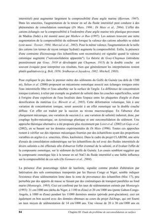 84 Chapitre III: Etude du problème de surconsolidation en surface
interstitiel) peut augmenter largement la compressibilité d'une argile marine (Bjerrum, 1967).
Dans les smectites, l'augmentation de la teneur en sel du fluide interstitiel peut conduire à des
phénomènes de consolidation osmotique (Di Maio, 1996 ; Di Maio et al., 2004). L'effet des
cations échangés sur la compressibilité à l'oedomètre d'une argile marine très plastique provenant
de Madras (Inde) a été montré aussi par Mathew et Rao (1997). Les auteurs trouvent une nette
augmentation de la compressibilité du sédiment lorsque la valence des cations adsorbés se réduit
(voir aussi : Tessier, 1984; Marcial et al., 2002). Pour la même valence, l'augmentation de la taille
des cations (en termes de rayon ionique hydraté) augmente la compressibilité. Enfin, la présence
d'une contrainte d'écrouissage (les échantillons sont reconstitués) est signalée quand la valence
cationique augmente ("surconsolidation apparente"). La théorie de Gouy-Chapman (introduite
premièrement par Gouy, 1910 et développée par Chapman, 1913) de la double couche est
souvent évoquée pour interpréter ces résultats, bien que généralement les interprétations restent
plutôt qualitatives (e.g. Bolt, 1956; Sridharan et Jayadeva, 1982; Mitchell, 1993).
Pour expliquer le pic dans le premier mètre des sédiments du Golfe de Guinée (au delà de 1300
m), Sultan et al. (2000) proposent un mécanisme osmotique associé aux échanges ioniques entre
l'eau interstitielle libre et l'eau adsorbée sur la surface de l'argile. La différence de concentration
ionique (cations), à relier par exemple au gradient de salinité dans les couches superficielles, serait
à l'origine d'une expulsion de l'eau localisée dans l'espace entre les plaquettes d'argile et d'une
densification du matériau (i.e. Blewett et al., 2003). Cette déformation volumique, liée à une
variation de concentration ionique, serait associée à un effet osmotique sur la double couche
diffuse. Cet effet est traduit par la succion au niveau macroscopique. En l'absence d'un
chargement mécanique, une variation de succion (i.e. une variation de salinité) induirait, donc, par
couplage hydro-mécanique, un écrouissage plastique et une surconsolidation du sédiment. Une
approche théorique alternative a été proposée plus récemment par Loret et al. (2002) et Gajo et al.
(2002), en se basant sur les données expérimentales de Di Maio (1996). Toutes ces approches
restent à vérifier sur des réponses mécaniques fournies par des échantillons ayant des proportions
variables en argiles (i.e. smectites, illites, kaolinites). Dans le cadre du projet CLAROM, une série
d'essais de consolidation oedométrique sur les échantillons du sol avec des fluides interstitiels de
divers salinités a été effectuée afin d'observer l'effet éventuel de la salinité, et d’évaluer l'effet de
la composante osmotique, sur le sédiment du Golfe de Guinée. Les essais semblent suggérer que
la composante osmotique liée à la teneur en sel NaCl du fluide interstitiel a une faible influence
sur la compressibilité de ces sols (De Gennaro et al., 2004).
La présence d'un pourcentage réduit de kaolinite, signalée comme produit d'altération par
latérisation des sols continentaux transportés par les fleuves Congo et Niger, semble indiquer
l'existence d'une sédimentation lente dans la zone de provenance des échantillon (bloc 17), peu
perturbée par des apports de masse se faisant par des cinématiques de transport parallèles au fond
marin (Montargès, 1993). Ceci est confirmé par les taux de sédimentation estimés par Montargès
(1993): 31 cm/1000 ans (delta du Niger, à 1180 m d'eau) et 20 cm/1000 ans (pente Gabon-Congo-
Angola, à 1000 m d'eau) pendant les 11000 dernières années (période post-glaciation); ceci est
également en bon accord avec des données obtenues au cours du projet ZaïAngo, qui ont fourni
un taux moyen de sédimentation de 14 cm/1000 ans. Une vitesse de 20 à 30 cm/1000 ans en
 