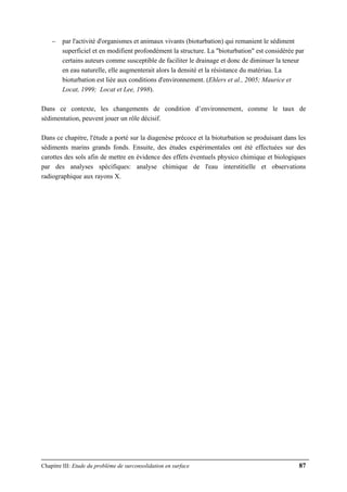 Chapitre III: Etude du problème de surconsolidation en surface 87
− par l'activité d'organismes et animaux vivants (bioturbation) qui remanient le sédiment
superficiel et en modifient profondément la structure. La "bioturbation" est considérée par
certains auteurs comme susceptible de faciliter le drainage et donc de diminuer la teneur
en eau naturelle, elle augmenterait alors la densité et la résistance du matériau. La
bioturbation est liée aux conditions d'environnement. (Ehlers et al., 2005; Maurice et
Locat, 1999; Locat et Lee, 1998).
Dans ce contexte, les changements de condition d’environnement, comme le taux de
sédimentation, peuvent jouer un rôle décisif.
Dans ce chapitre, l'étude a porté sur la diagenèse précoce et la bioturbation se produisant dans les
sédiments marins grands fonds. Ensuite, des études expérimentales ont été effectuées sur des
carottes des sols afin de mettre en évidence des effets éventuels physico chimique et biologiques
par des analyses spécifiques: analyse chimique de l'eau interstitielle et observations
radiographique aux rayons X.
 