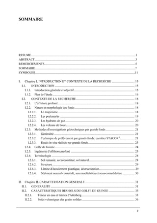 7
SOMMAIRE
RESUME..........................................................................................................................................1
ABSTRACT.....................................................................................................................................3
REMERCIEMENTS........................................................................................................................5
SOMMAIRE....................................................................................................................................7
SYMBOLES....................................................................................................................................11
I. Chapitre I. INTRODUCTION ET CONTEXTE DE LA RECHERCHE .............................. 15
I.1. INTRODUCTION......................................................................................................... 15
I.1.1. Introduction générale et objectif................................................................................ 15
I.1.2. Plan de l'étude............................................................................................................ 16
I.2. CONTEXTE DE LA RECHERCHE............................................................................. 18
I.2.1. L'offshore profond..................................................................................................... 18
I.2.2. Nature et morphologie des fonds............................................................................... 18
I.2.2.1. Le diapirisme..................................................................................................... 18
I.2.2.2. Les pockmarks .................................................................................................. 19
I.2.2.3. Les hydrates de gaz........................................................................................... 20
I.2.2.4. Les volcans de boue .......................................................................................... 20
I.2.3. Méthodes d'investigations géotechniques par grands fonds...................................... 21
I.2.3.1. Généralité.......................................................................................................... 21
I.2.3.2. Technique de prélèvement par grands fonds: carottier STACOR®
................... 21
I.2.3.3. Essais in-situ réalisés par grands fonds............................................................. 23
I.2.4. Golfe de Guinée......................................................................................................... 24
I.2.5. Ingénierie d'offshore profond .................................................................................... 25
I.2.6. Terminologie ............................................................................................................. 28
I.2.6.1. Sol remanié, sol reconstitué, sol naturel............................................................ 28
I.2.6.2. Structure............................................................................................................ 29
I.2.6.3. Limite d'écoulement plastique, déstructuration............................................... 29
I.2.6.4. Sédiment normal consolidé, surconsolidation et sous-consolidation................ 30
II. Chapitre II. CARACTERISATION GENERALE ................................................................. 31
II.1. GENERALITE .............................................................................................................. 31
II.2. CARACTERISTIQUES DES SOLS DU GOLFE DE GUINEE .................................. 33
II.2.1. Teneur en eau et limites d'Atterberg...................................................................... 33
II.2.2. Poids volumiques des grains solides ..................................................................... 36
 