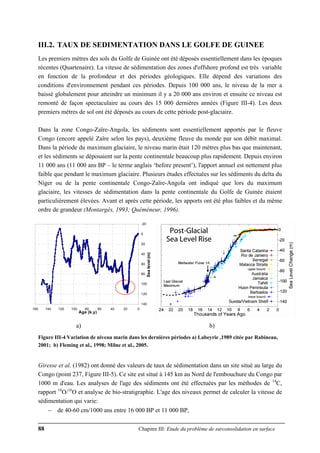 88 Chapitre III: Etude du problème de surconsolidation en surface
III.2. TAUX DE SEDIMENTATION DANS LE GOLFE DE GUINEE
Les premiers mètres des sols du Golfe de Guinée ont été déposés essentiellement dans les époques
récentes (Quartenaire). La vitesse de sédimentation des zones d'offshore profond est très variable
en fonction de la profondeur et des périodes géologiques. Elle dépend des variations des
conditions d'environnement pendant ces périodes. Depuis 100 000 ans, le niveau de la mer a
baissé globalement pour atteindre un minimum il y a 20 000 ans environ et ensuite ce niveau est
remonté de façon spectaculaire au cours des 15 000 dernières années (Figure III-4). Les deux
premiers mètres de sol ont été déposés au cours de cette période post-glaciaire.
Dans la zone Congo-Zaïre-Angola, les sédiments sont essentiellement apportés par le fleuve
Congo (encore appelé Zaïre selon les pays), deuxième fleuve du monde par son débit maximal.
Dans la période du maximum glaciaire, le niveau marin était 120 mètres plus bas que maintenant,
et les sédiments se déposaient sur la pente continentale beaucoup plus rapidement. Depuis environ
11 000 ans (11 000 ans BP – le terme anglais ‘before present’), l'apport annuel est nettement plus
faible que pendant le maximum glaciaire. Plusieurs études effectuées sur les sédiments du delta du
Niger ou de la pente continentale Congo-Zaïre-Angola ont indiqué que lors du maximum
glaciaire, les vitesses de sédimentation dans la pente continentale du Golfe de Guinée étaient
particulièrement élevées. Avant et après cette période, les apports ont été plus faibles et du même
ordre de grandeur (Montargès, 1993; Quéméneur, 1996).
-20
0
20
40
60
80
100
120
140
020406080100120140160
Age (k.y)
Sealevel(m)
a) b)
Figure III-4 Variation de niveau marin dans les dernières périodes a) Labeyrie ,1989 citée par Rabineau,
2001; b) Fleming et al., 1998; Milne et al., 2005.
Giresse et al. (1982) ont donné des valeurs de taux de sédimentation dans un site situé au large du
Congo (point 237, Figure III-5). Ce site est situé à 145 km au Nord de l'embouchure du Congo par
1000 m d'eau. Les analyses de l'age des sédiments ont été effectuées par les méthodes de 14
C,
rapport 18
O/16
O et analyse de bio-stratigraphie. L'age des niveaux permet de calculer la vitesse de
sédimentation qui varie:
− de 40-60 cm/1000 ans entre 16 000 BP et 11 000 BP,
 