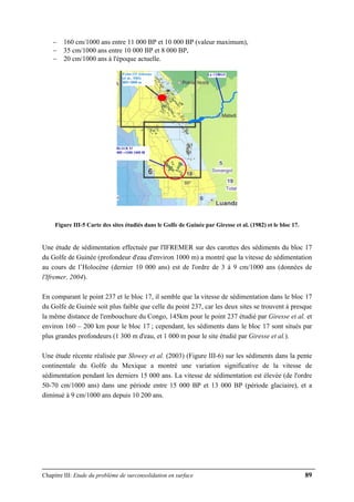 Chapitre III: Etude du problème de surconsolidation en surface 89
− 160 cm/1000 ans entre 11 000 BP et 10 000 BP (valeur maximum),
− 35 cm/1000 ans entre 10 000 BP et 8 000 BP,
− 20 cm/1000 ans à l'époque actuelle.
Figure III-5 Carte des sites étudiés dans le Golfe de Guinée par Giresse et al. (1982) et le bloc 17.
Une étude de sédimentation effectuée par l'IFREMER sur des carottes des sédiments du bloc 17
du Golfe de Guinée (profondeur d'eau d'environ 1000 m) a montré que la vitesse de sédimentation
au cours de l’Holocène (dernier 10 000 ans) est de l'ordre de 3 à 9 cm/1000 ans (données de
l'Ifremer, 2004).
En comparant le point 237 et le bloc 17, il semble que la vitesse de sédimentation dans le bloc 17
du Golfe de Guinée soit plus faible que celle du point 237, car les deux sites se trouvent à presque
la même distance de l'embouchure du Congo, 145km pour le point 237 étudié par Giresse et al. et
environ 160 – 200 km pour le bloc 17 ; cependant, les sédiments dans le bloc 17 sont situés par
plus grandes profondeurs (1 300 m d'eau, et 1 000 m pour le site étudié par Giresse et al.).
Une étude récente réalisée par Slowey et al. (2003) (Figure III-6) sur les sédiments dans la pente
continentale du Golfe du Mexique a montré une variation significative de la vitesse de
sédimentation pendant les derniers 15 000 ans. La vitesse de sédimentation est élevée (de l'ordre
50-70 cm/1000 ans) dans une période entre 15 000 BP et 13 000 BP (période glaciaire), et a
diminué à 9 cm/1000 ans depuis 10 200 ans.
 