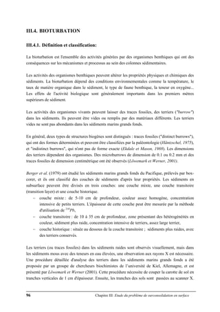 96 Chapitre III: Etude du problème de surconsolidation en surface
III.4. BIOTURBATION
III.4.1. Définition et classification:
La bioturbation est l'ensemble des activités générées par des organismes benthiques qui ont des
conséquences sur les mécanismes et processus au sein des colonnes sédimentaires.
Les activités des organismes benthiques peuvent altérer les propriétés physiques et chimiques des
sédiments. La bioturbation dépend des conditions environnementales comme la température, le
taux de matière organique dans le sédiment, le type de faune benthique, la teneur en oxygène...
Les effets de l'activité biologique sont généralement importants dans les premiers mètres
supérieurs de sédiment.
Les activités des organismes vivants peuvent laisser des traces fossiles, des terriers ("burrow")
dans les sédiments. Ils peuvent être vides ou remplis par des matériaux différents. Les terriers
vides ne sont pas abondants dans les sédiments marins grands fonds.
En général, deux types de structures biogènes sont distingués : traces fossiles ("distinct burrows"),
qui ont des formes déterminées et peuvent être classifiées par la paléontologie (Häntzschel, 1975),
et "indistinct burrows", qui n'ont pas de forme exacte (Ekdale et Mason, 1988). Les dimensions
des terriers dépendent des organismes. Des microburrows de dimension de 0.1 ou 0.2 mm et des
traces fossiles de dimension centimétrique ont été observés (Löwemark et Werner, 2001).
Berger et al. (1979) ont étudié les sédiments marins grands fonds du Pacifique, prélevés par box-
corer, et ils ont classifié des couches de sédiments d'après leur propriétés. Les sédiments en
subsurface peuvent être divisés en trois couches: une couche mixte, une couche transitoire
(transition layer) et une couche historique.
− couche mixte : de 5-10 cm de profondeur, couleur assez homogène, concentration
intensive de petits terriers. L'épaisseur de cette couche peut être mesurée par la méthode
d'utilisation de 210
Pb,
− couche transitoire : de 10 à 35 cm de profondeur, zone présentant des hétérogénéités en
couleur, sédiment plus raide, concentration intensive de terriers, assez large terrier,
− couche historique : située au dessous de la couche transitoire ; sédiments plus raides, avec
des terriers conservés.
Les terriers (ou traces fossiles) dans les sédiments raides sont observés visuellement, mais dans
les sédiments mous avec des teneurs en eau élevées, une observation aux rayons X est nécessaire.
Une procédure détaillée d'analyse des terriers dans les sédiments marins grands fonds a été
proposée par un groupe de chercheurs biochimistes de l’université de Kiel, Allemagne, et est
présenté par Löwemark et Werner (2001). Cette procédure nécessite de couper la carotte de sol en
tranches verticales de 1 cm d'épaisseur. Ensuite, les tranches des sols sont passées au scanner X.
 