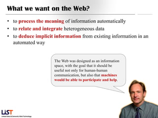 What we want on the Web?
      • to process the meaning of information automatically
      • to relate and integrate heterogeneous data
      • to deduce implicit information from existing information in an
        automated way


                                        The Web was designed as an information
                                        space, with the goal that it should be
                                        useful not only for human-human
                                        communication, but also that machines
                                        would be able to participate and help.




                                                                                 13
Linked Data & Semantic Web Technology
 