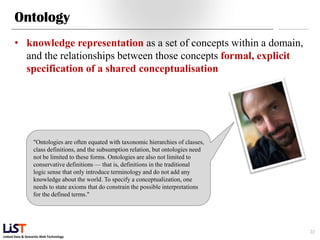 Ontology
      • knowledge representation as a set of concepts within a domain,
        and the relationships between those concepts formal, explicit
        specification of a shared conceptualisation




                  "Ontologies are often equated with taxonomic hierarchies of classes,
                  class definitions, and the subsumption relation, but ontologies need
                  not be limited to these forms. Ontologies are also not limited to
                  conservative definitions — that is, definitions in the traditional
                  logic sense that only introduce terminology and do not add any
                  knowledge about the world. To specify a conceptualization, one
                  needs to state axioms that do constrain the possible interpretations
                  for the defined terms."




                                                                                         22
Linked Data & Semantic Web Technology
 