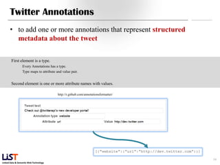 Twitter Annotations
      • to add one or more annotations that represent structured
        metadata about the tweet

        First element is a type.
                 Every Annotations has a type.
                 Type maps to attribute and value pair.


        Second element is one or more attribute names with values.

                                         http://r.github.com/annotationsformatter/




                                                                                     34
Linked Data & Semantic Web Technology
 