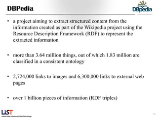 DBPedia
      • a project aiming to extract structured content from the
        information created as part of the Wikipedia project using the
        Resource Description Framework (RDF) to represent the
        extracted information

      • more than 3.64 million things, out of which 1.83 million are
        classified in a consistent ontology

      • 2,724,000 links to images and 6,300,000 links to external web
        pages

      • over 1 billion pieces of information (RDF triples)

                                                                         38
Linked Data & Semantic Web Technology
 