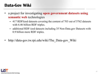 Data-Gov Wiki
      • a project for investigating open government datasets using
        semantic web technologies
                – 417 RDFlized datasets covering the content of 703 out of 5762 datasets
                  with 6.46 billion RDF triples.
                – additional RDF-ized datasets including 35 Non-Data.gov Datasets with
                  0.9 billion more RDF triples.


      • http://data-gov.tw.rpi.edu/wiki/The_Data-gov_Wiki




                                                                                           45
Linked Data & Semantic Web Technology
 