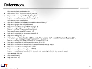 References
      •       http://en.wikipedia.org/wiki/Internet
      •       http://en.wikipedia.org/wiki/Computer_network
      •       http://en.wikipedia.org/wiki/World_Wide_Web
      •       http://www.slideshare.net/lysander07/openhpi-11
      •       http://en.wikipedia.org/wiki/Html
      •       http://www.google.com/insidesearch/howsearchworks/thestory/
      •       http://www.go-gulf.com/blog/60-seconds/
      •       http://www.slideshare.net/lysander07/openhpi-15
      •       http://www.w3.org/DesignIssues/Semantic.html
      •       http://en.wikipedia.org/wiki/Semantic_web
      •       http://www.slideshare.net/lysander07/openhpi-13
      •       http://www.w3.org/2001/sw/
      •       Tim Berners-Lee, James Hendler, and Ora Lassila, "The Semantic Web", Scientific American Magazine, 2001.
      •       http://www.w3.org/2007/Talks/0130-sb-W3CTechSemWeb/#(24)
      •       http://www.slideshare.net/onlyjiny/semantic-web-13288556
      •       http://www.slideshare.net/onlyjiny/linked-open-government-data-15708234
      •       http://www.slideshare.net/onlyjiny/linkeddata
      •       http://www.slideshare.net/sonagi/ss-16734202
      •       http://www.slideshare.net/lysander07/13-semantic-web-technologies-linked-data-semantic-search
      •       http://kdata.kr/index.jsp
      •       http://linkeddata.org/
      •       http://lod-cloud.net/




                                                                                                                         47
Linked Data & Semantic Web Technology
 