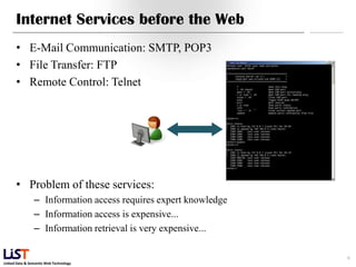 Internet Services before the Web
      • E-Mail Communication: SMTP, POP3
      • File Transfer: FTP
      • Remote Control: Telnet




      • Problem of these services:
                – Information access requires expert knowledge
                – Information access is expensive...
                – Information retrieval is very expensive...

                                                                 6
Linked Data & Semantic Web Technology
 