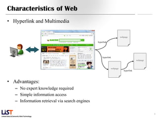 Characteristics of Web
      • Hyperlink and Multimedia

                                                                                   webpage

                                                             hyperlink




                                                                 hyperlink
                                                                                                  webpage


                                                                         webpage
                                                                                      hyperlink




      • Advantages:
                – No expert knowledge required
                – Simple information access
                – Information retrieval via search engines

                                                                                                            8
Linked Data & Semantic Web Technology
 