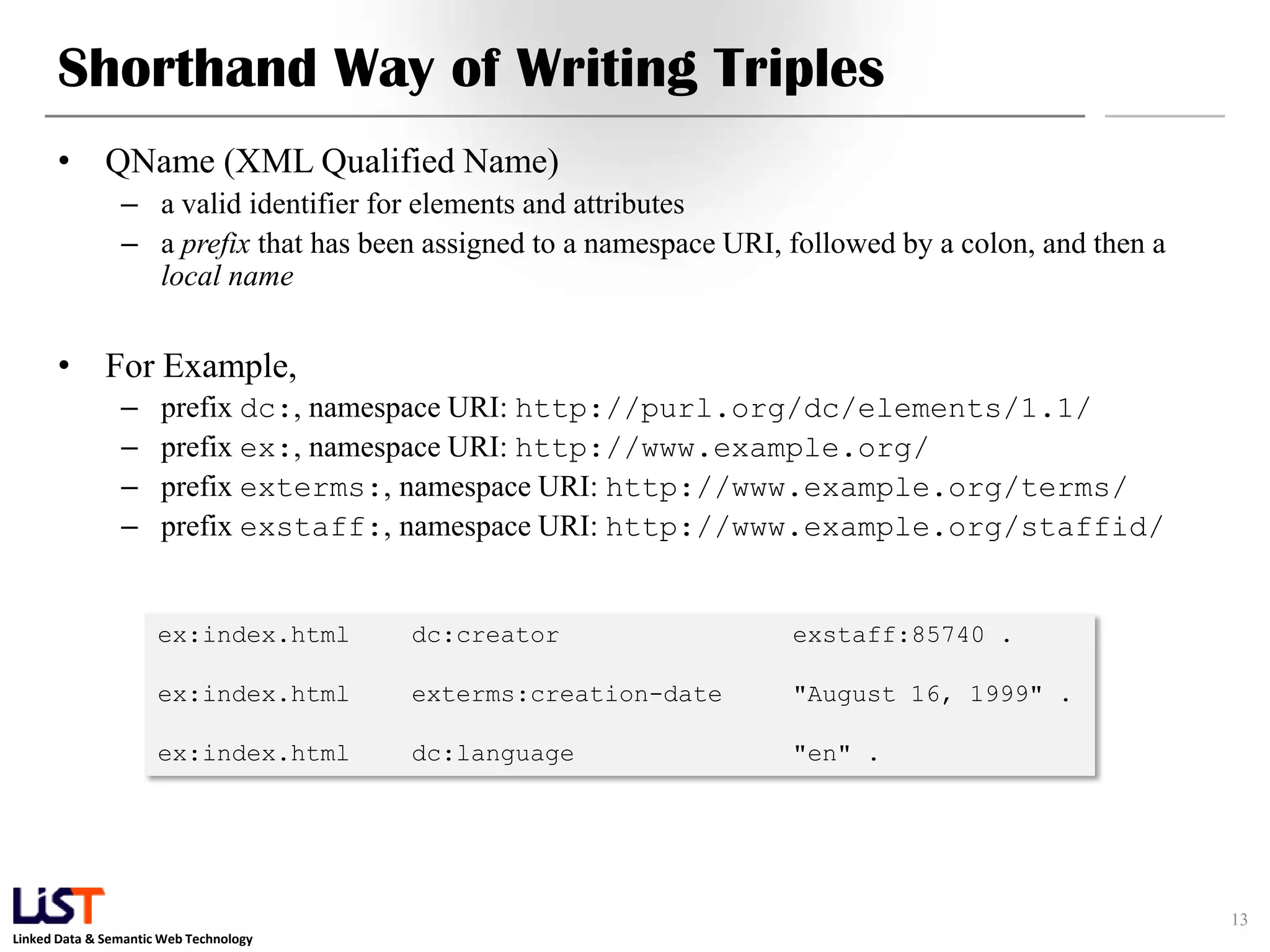 Shorthand Way of Writing Triples
      • QName (XML Qualified Name)
                – a valid identifier for elements and attributes
                – a prefix that has been assigned to a namespace URI, followed by a colon, and then a
                  local name


      • For Example,
                –     prefix dc:, namespace URI: http://purl.org/dc/elements/1.1/
                –     prefix ex:, namespace URI: http://www.example.org/
                –     prefix exterms:, namespace URI: http://www.example.org/terms/
                –     prefix exstaff:, namespace URI: http://www.example.org/staffid/


                      ex:index.html     dc:creator                    exstaff:85740 .

                      ex:index.html     exterms:creation-date         "August 16, 1999" .

                      ex:index.html     dc:language                   "en" .




                                                                                                        13
Linked Data & Semantic Web Technology
 