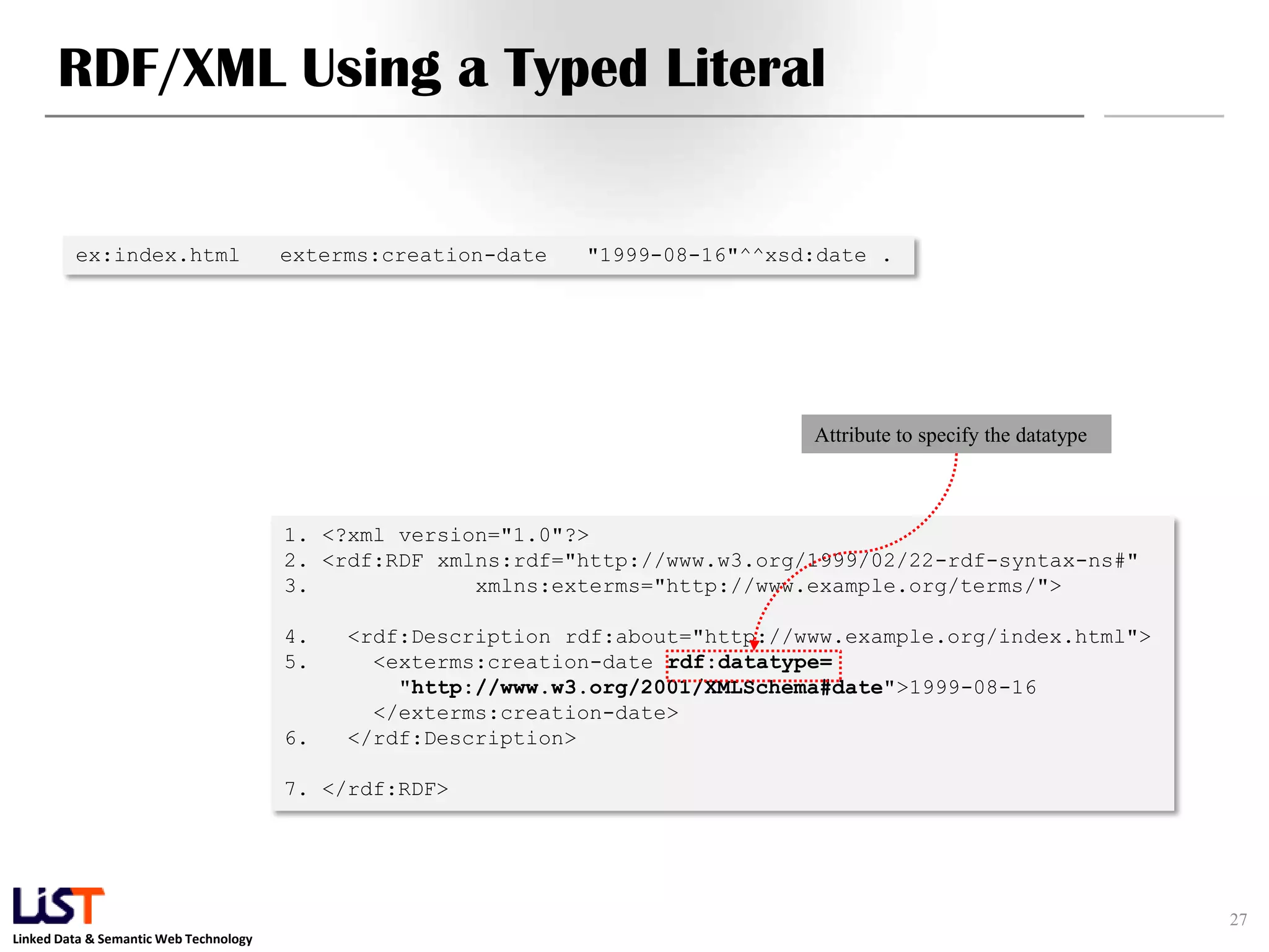 RDF/XML Using a Typed Literal


         ex:index.html                  exterms:creation-date   "1999-08-16"^^xsd:date .




                                                                                 Attribute to specify the datatype



                                        1. <?xml version="1.0"?>
                                        2. <rdf:RDF xmlns:rdf="http://www.w3.org/1999/02/22-rdf-syntax-ns#"
                                        3.             xmlns:exterms="http://www.example.org/terms/">

                                        4.   <rdf:Description rdf:about="http://www.example.org/index.html">
                                        5.     <exterms:creation-date rdf:datatype=
                                                 "http://www.w3.org/2001/XMLSchema#date">1999-08-16
                                               </exterms:creation-date>
                                        6.   </rdf:Description>

                                        7. </rdf:RDF>




                                                                                                                     27
Linked Data & Semantic Web Technology
 