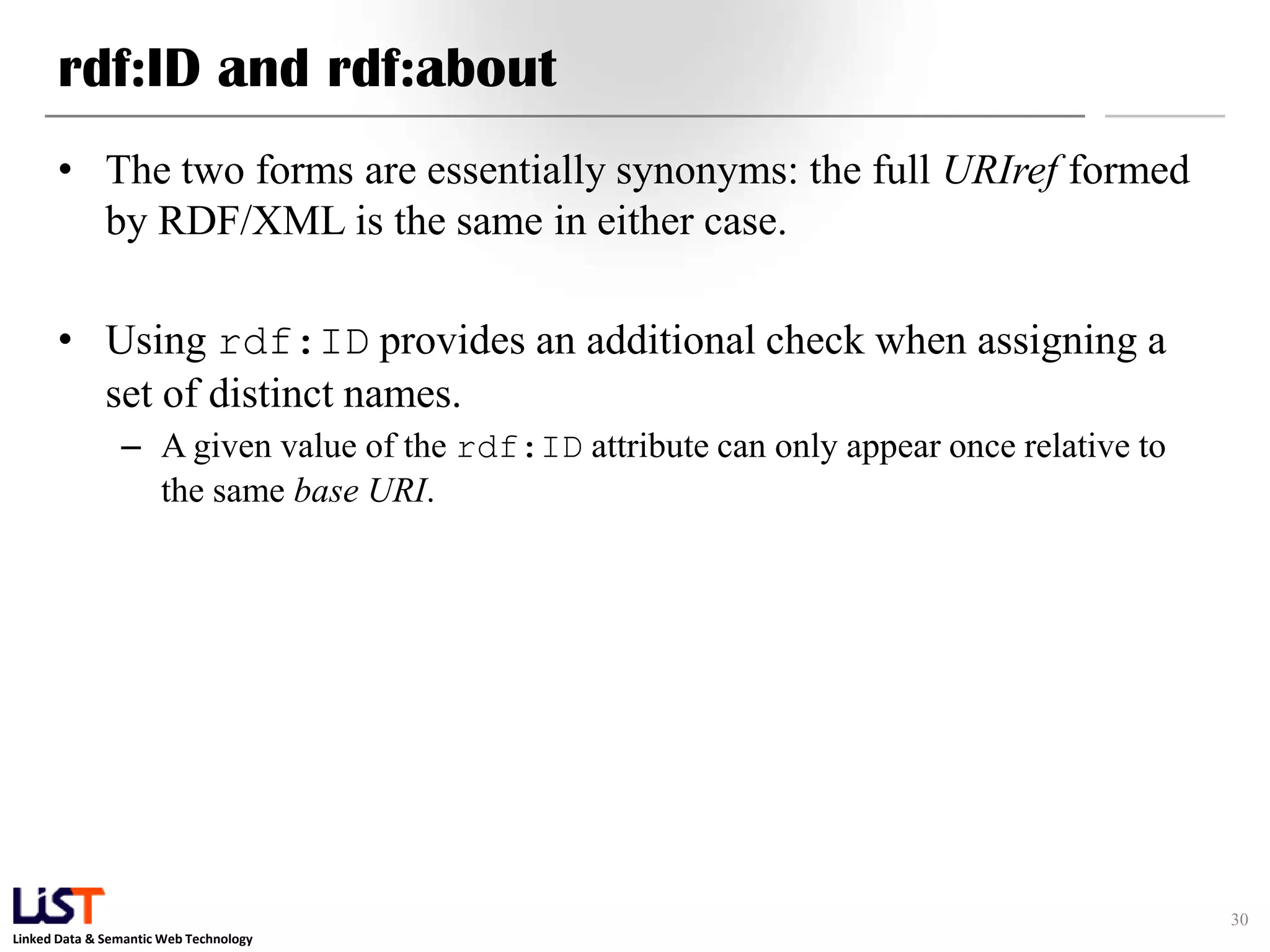 rdf:ID and rdf:about
      • The two forms are essentially synonyms: the full URIref formed
        by RDF/XML is the same in either case.

      • Using rdf:ID provides an additional check when assigning a
        set of distinct names.
                – A given value of the rdf:ID attribute can only appear once relative to
                  the same base URI.




                                                                                           30
Linked Data & Semantic Web Technology
 