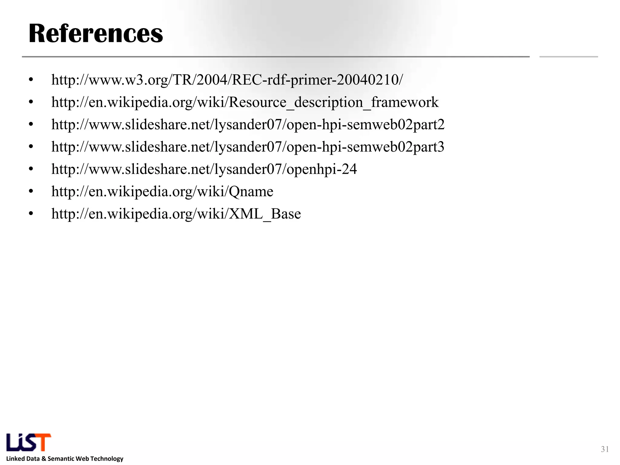References
      •       http://www.w3.org/TR/2004/REC-rdf-primer-20040210/
      •       http://en.wikipedia.org/wiki/Resource_description_framework
      •       http://www.slideshare.net/lysander07/open-hpi-semweb02part2
      •       http://www.slideshare.net/lysander07/open-hpi-semweb02part3
      •       http://www.slideshare.net/lysander07/openhpi-24
      •       http://en.wikipedia.org/wiki/Qname
      •       http://en.wikipedia.org/wiki/XML_Base




                                                                            31
Linked Data & Semantic Web Technology
 