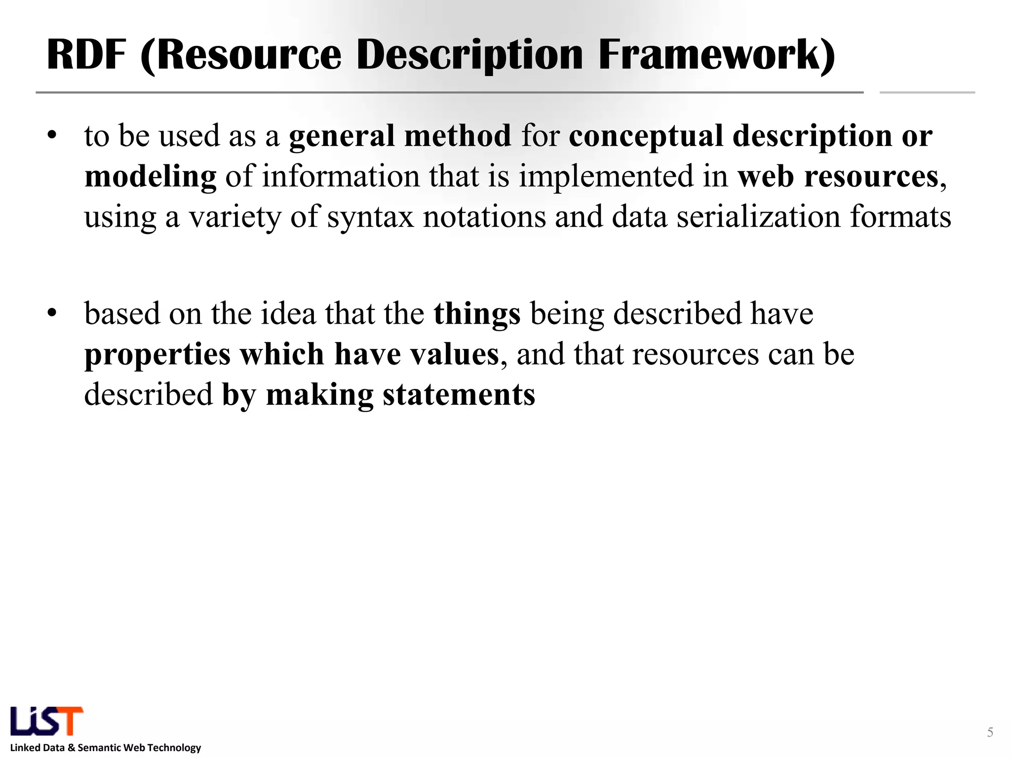 RDF (Resource Description Framework)
      • to be used as a general method for conceptual description or
        modeling of information that is implemented in web resources,
        using a variety of syntax notations and data serialization formats

      • based on the idea that the things being described have
        properties which have values, and that resources can be
        described by making statements




                                                                             5
Linked Data & Semantic Web Technology
 