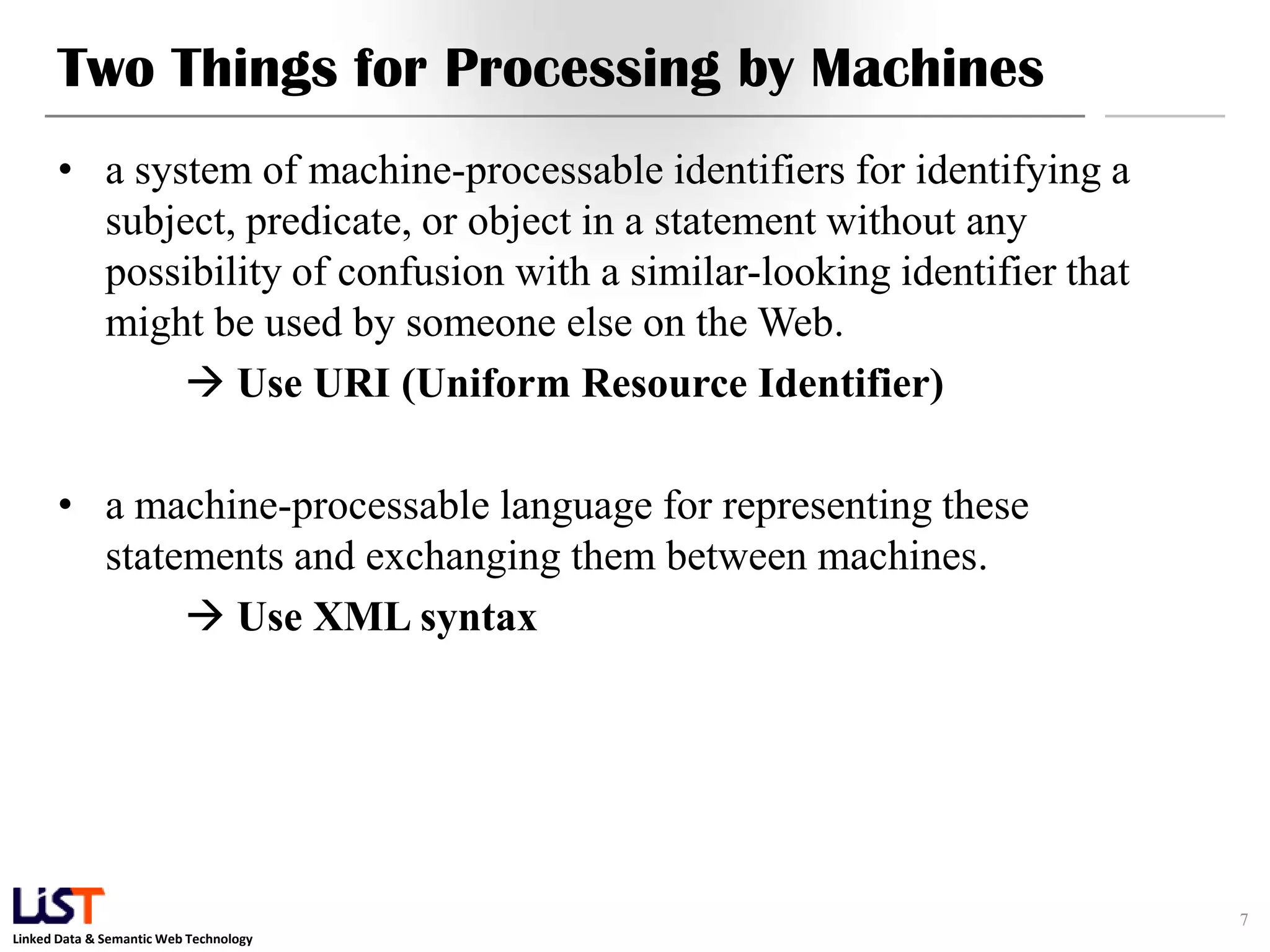 Two Things for Processing by Machines
      • a system of machine-processable identifiers for identifying a
        subject, predicate, or object in a statement without any
        possibility of confusion with a similar-looking identifier that
        might be used by someone else on the Web.
              Use URI (Uniform Resource Identifier)

      • a machine-processable language for representing these
        statements and exchanging them between machines.
              Use XML syntax




                                                                          7
Linked Data & Semantic Web Technology
 