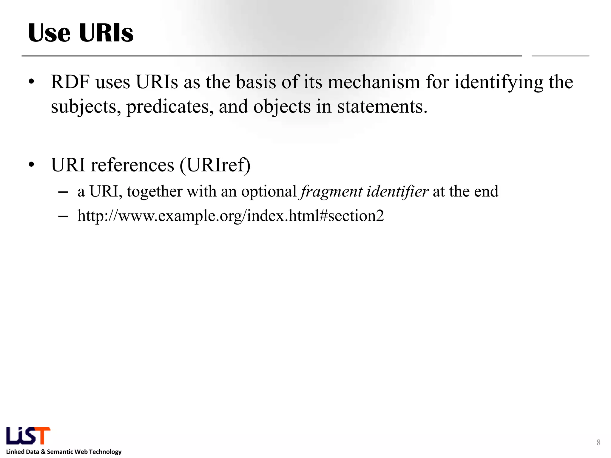 Use URIs
      • RDF uses URIs as the basis of its mechanism for identifying the
        subjects, predicates, and objects in statements.

      • URI references (URIref)
                – a URI, together with an optional fragment identifier at the end
                – http://www.example.org/index.html#section2




                                                                                    8
Linked Data & Semantic Web Technology
 