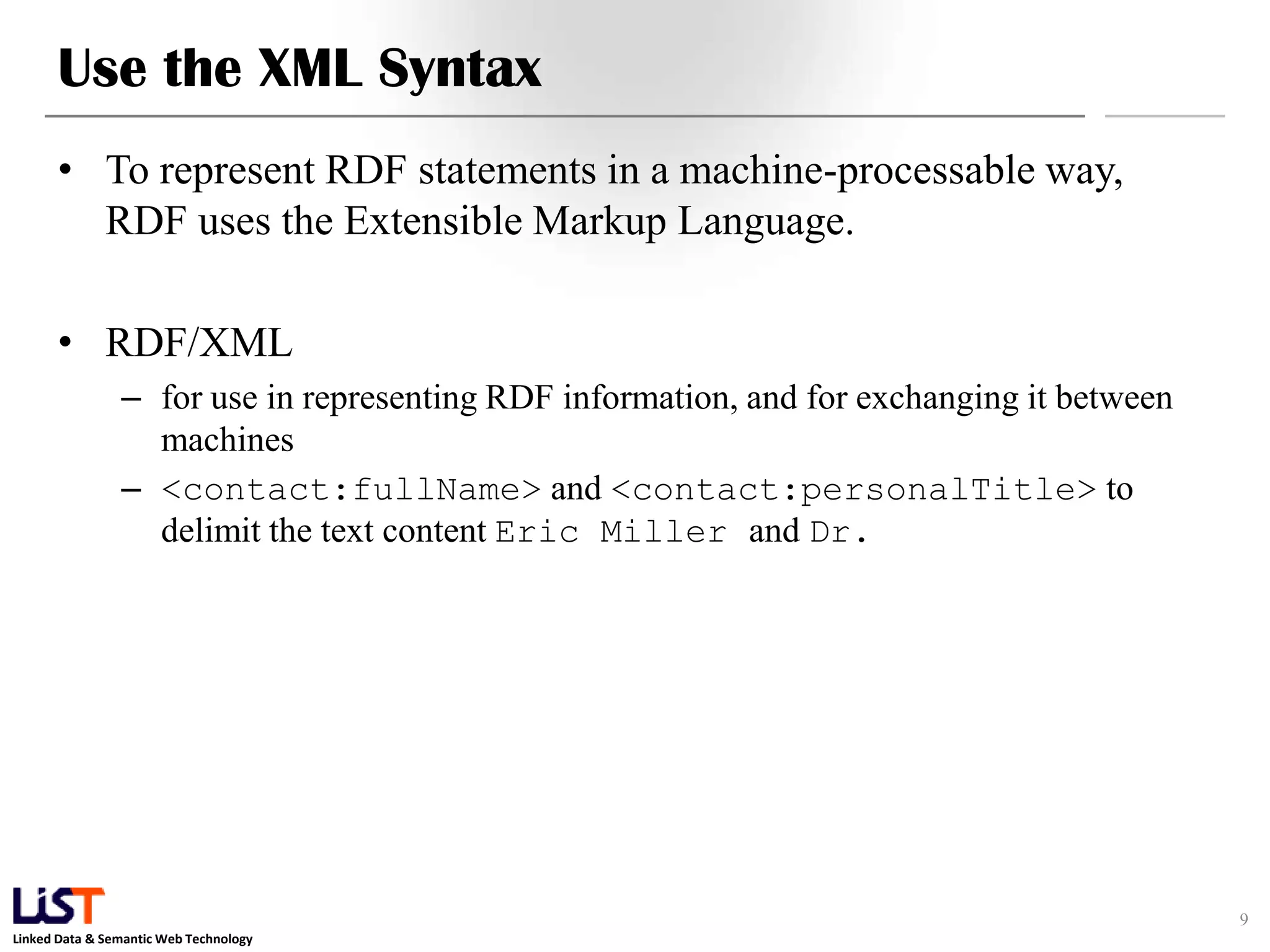 Use the XML Syntax
      • To represent RDF statements in a machine-processable way,
        RDF uses the Extensible Markup Language.

      • RDF/XML
                – for use in representing RDF information, and for exchanging it between
                  machines
                – <contact:fullName> and <contact:personalTitle> to
                  delimit the text content Eric Miller and Dr.




                                                                                           9
Linked Data & Semantic Web Technology
 