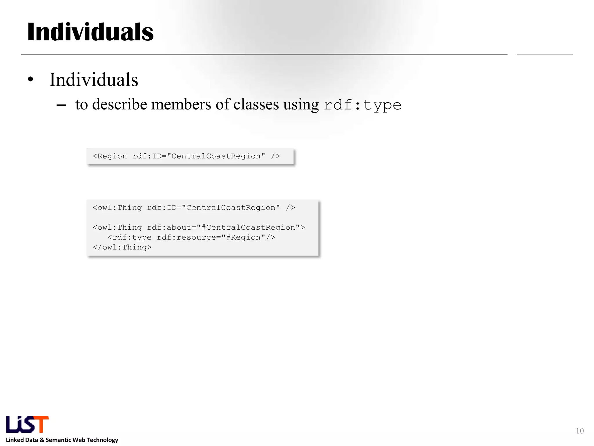 Linked Data & Semantic Web Technology
Individuals
• Individuals
– to describe members of classes using rdf:type
10
<Region rdf:ID="CentralCoastRegion" />
<owl:Thing rdf:ID="CentralCoastRegion" />
<owl:Thing rdf:about="#CentralCoastRegion">
<rdf:type rdf:resource="#Region"/>
</owl:Thing>
 