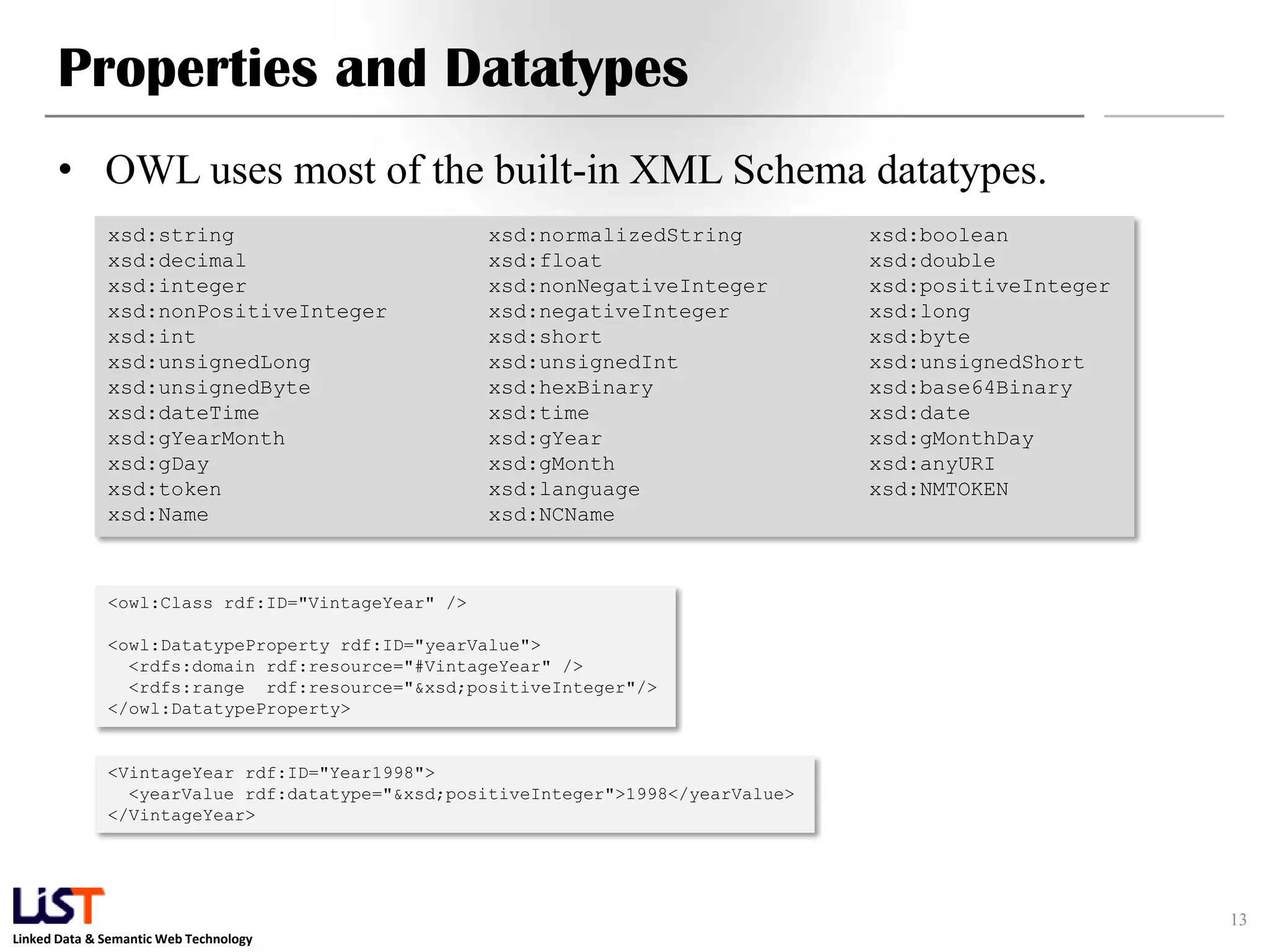 Linked Data & Semantic Web Technology
Properties and Datatypes
• OWL uses most of the built-in XML Schema datatypes.
13
xsd:string xsd:normalizedString xsd:boolean
xsd:decimal xsd:float xsd:double
xsd:integer xsd:nonNegativeInteger xsd:positiveInteger
xsd:nonPositiveInteger xsd:negativeInteger xsd:long
xsd:int xsd:short xsd:byte
xsd:unsignedLong xsd:unsignedInt xsd:unsignedShort
xsd:unsignedByte xsd:hexBinary xsd:base64Binary
xsd:dateTime xsd:time xsd:date
xsd:gYearMonth xsd:gYear xsd:gMonthDay
xsd:gDay xsd:gMonth xsd:anyURI
xsd:token xsd:language xsd:NMTOKEN
xsd:Name xsd:NCName
<owl:Class rdf:ID="VintageYear" />
<owl:DatatypeProperty rdf:ID="yearValue">
<rdfs:domain rdf:resource="#VintageYear" />
<rdfs:range rdf:resource="&xsd;positiveInteger"/>
</owl:DatatypeProperty>
<VintageYear rdf:ID="Year1998">
<yearValue rdf:datatype="&xsd;positiveInteger">1998</yearValue>
</VintageYear>
 