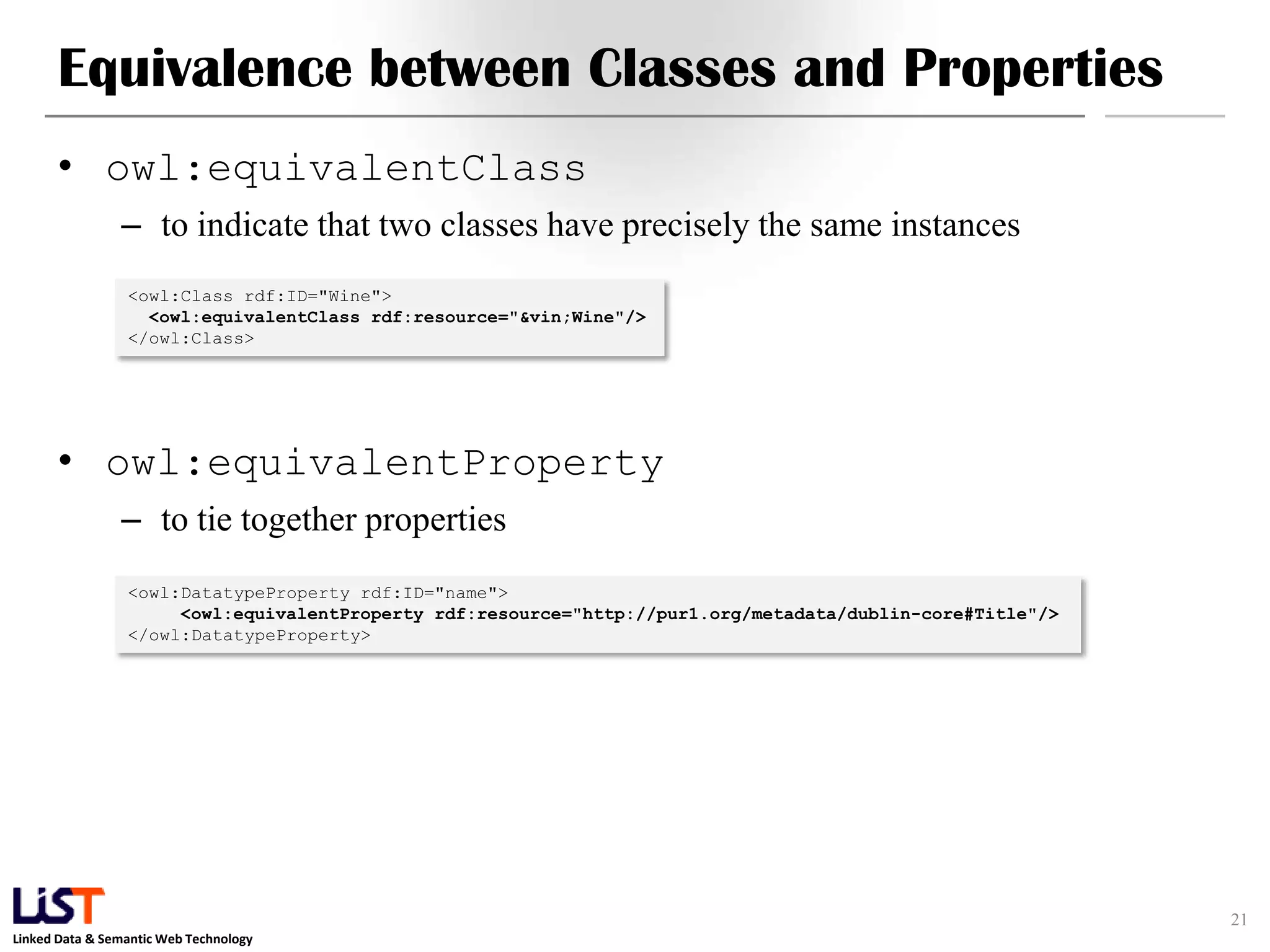 Linked Data & Semantic Web Technology
Equivalence between Classes and Properties
• owl:equivalentClass
– to indicate that two classes have precisely the same instances
• owl:equivalentProperty
– to tie together properties
21
<owl:Class rdf:ID="Wine">
<owl:equivalentClass rdf:resource="&vin;Wine"/>
</owl:Class>
<owl:DatatypeProperty rdf:ID="name">
<owl:equivalentProperty rdf:resource="http://pur1.org/metadata/dublin-core#Title"/>
</owl:DatatypeProperty>
 