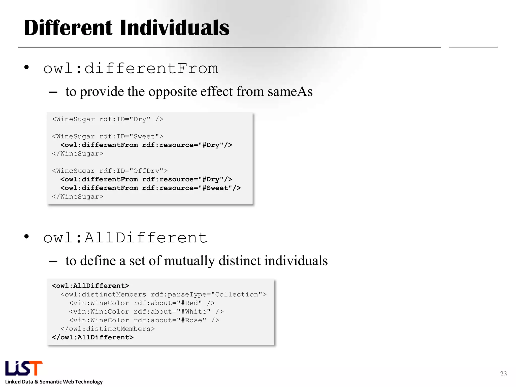 Linked Data & Semantic Web Technology
Different Individuals
• owl:differentFrom
– to provide the opposite effect from sameAs
• owl:AllDifferent
– to define a set of mutually distinct individuals
23
<WineSugar rdf:ID="Dry" />
<WineSugar rdf:ID="Sweet">
<owl:differentFrom rdf:resource="#Dry"/>
</WineSugar>
<WineSugar rdf:ID="OffDry">
<owl:differentFrom rdf:resource="#Dry"/>
<owl:differentFrom rdf:resource="#Sweet"/>
</WineSugar>
<owl:AllDifferent>
<owl:distinctMembers rdf:parseType="Collection">
<vin:WineColor rdf:about="#Red" />
<vin:WineColor rdf:about="#White" />
<vin:WineColor rdf:about="#Rose" />
</owl:distinctMembers>
</owl:AllDifferent>
 