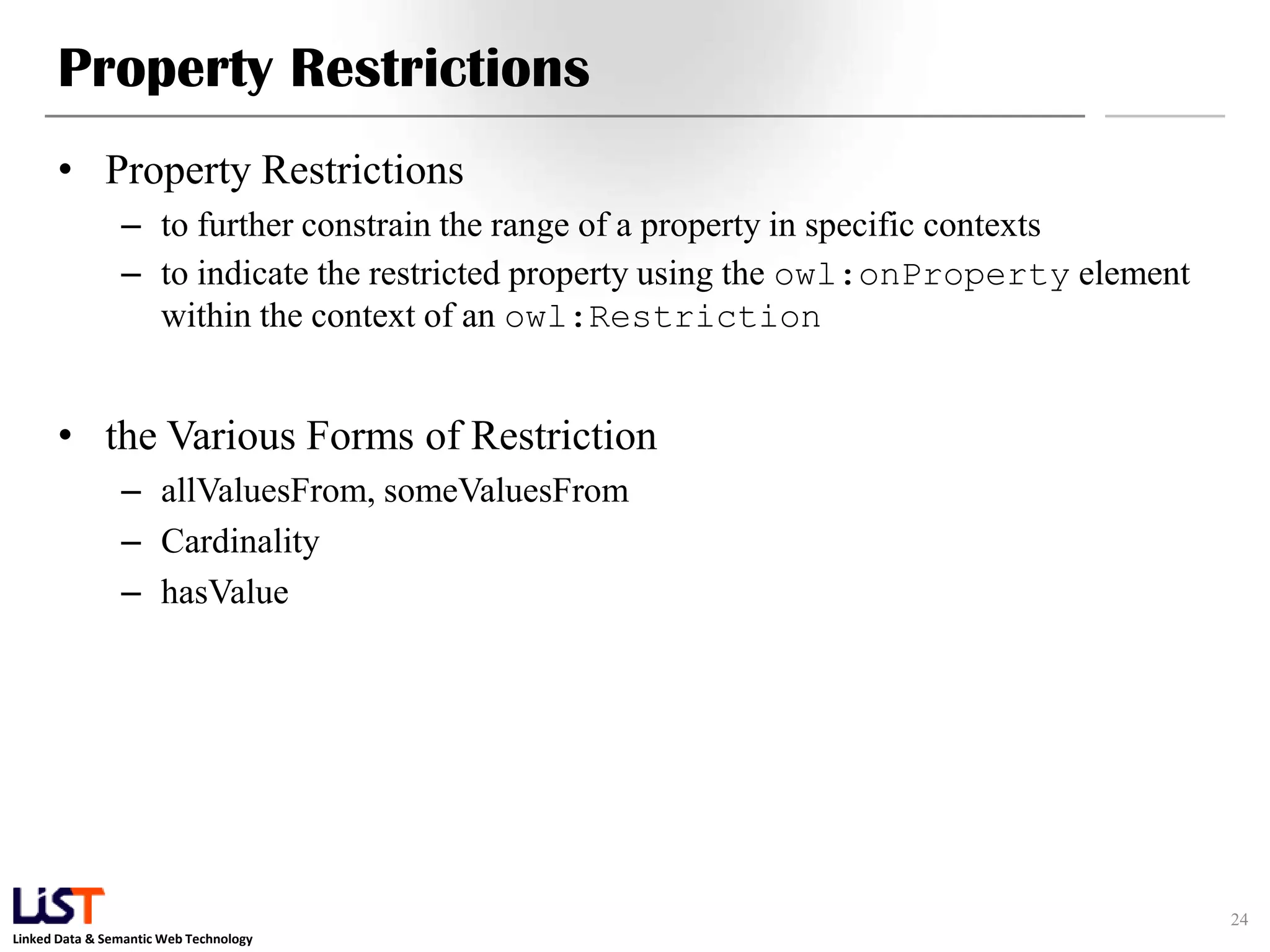 Linked Data & Semantic Web Technology
Property Restrictions
• Property Restrictions
– to further constrain the range of a property in specific contexts
– to indicate the restricted property using the owl:onProperty element
within the context of an owl:Restriction
• the Various Forms of Restriction
– allValuesFrom, someValuesFrom
– Cardinality
– hasValue
24
 