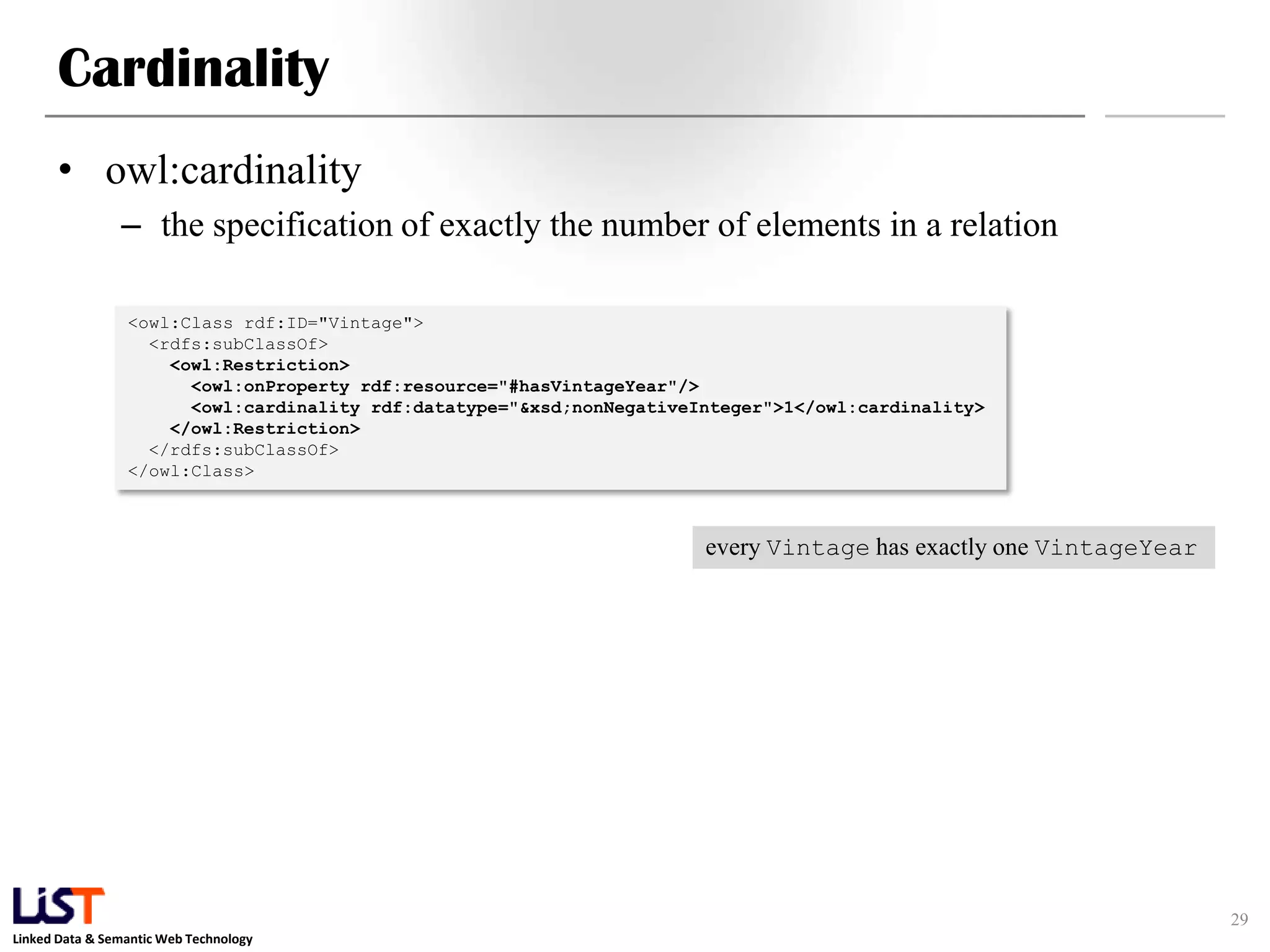 Linked Data & Semantic Web Technology
Cardinality
• owl:cardinality
– the specification of exactly the number of elements in a relation
29
<owl:Class rdf:ID="Vintage">
<rdfs:subClassOf>
<owl:Restriction>
<owl:onProperty rdf:resource="#hasVintageYear"/>
<owl:cardinality rdf:datatype="&xsd;nonNegativeInteger">1</owl:cardinality>
</owl:Restriction>
</rdfs:subClassOf>
</owl:Class>
every Vintage has exactly one VintageYear
 
