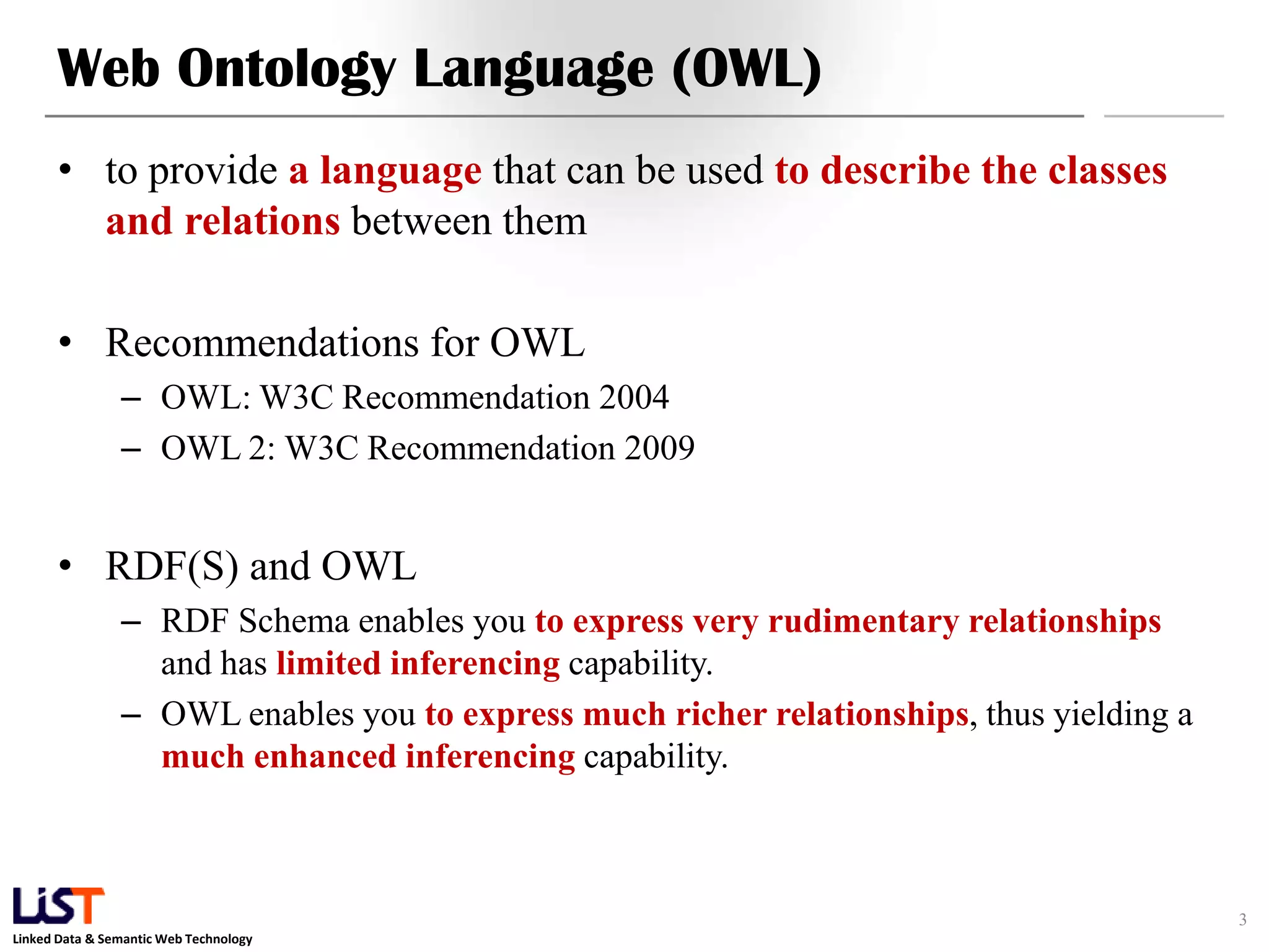 Linked Data & Semantic Web Technology
Web Ontology Language (OWL)
• to provide a language that can be used to describe the classes
and relations between them
• Recommendations for OWL
– OWL: W3C Recommendation 2004
– OWL 2: W3C Recommendation 2009
• RDF(S) and OWL
– RDF Schema enables you to express very rudimentary relationships
and has limited inferencing capability.
– OWL enables you to express much richer relationships, thus yielding a
much enhanced inferencing capability.
3
 