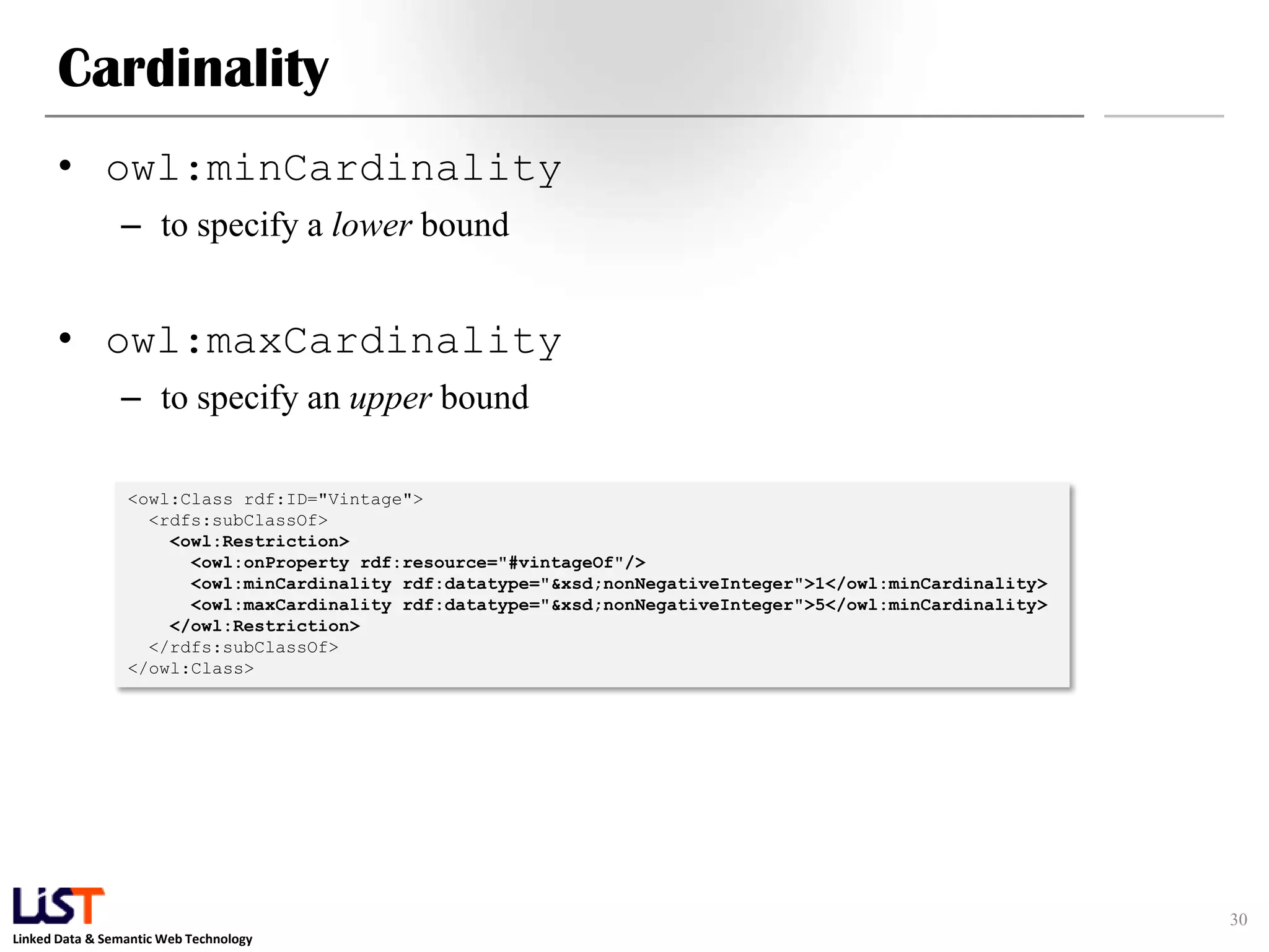 Linked Data & Semantic Web Technology
Cardinality
• owl:minCardinality
– to specify a lower bound
• owl:maxCardinality
– to specify an upper bound
30
<owl:Class rdf:ID="Vintage">
<rdfs:subClassOf>
<owl:Restriction>
<owl:onProperty rdf:resource="#vintageOf"/>
<owl:minCardinality rdf:datatype="&xsd;nonNegativeInteger">1</owl:minCardinality>
<owl:maxCardinality rdf:datatype="&xsd;nonNegativeInteger">5</owl:minCardinality>
</owl:Restriction>
</rdfs:subClassOf>
</owl:Class>
 