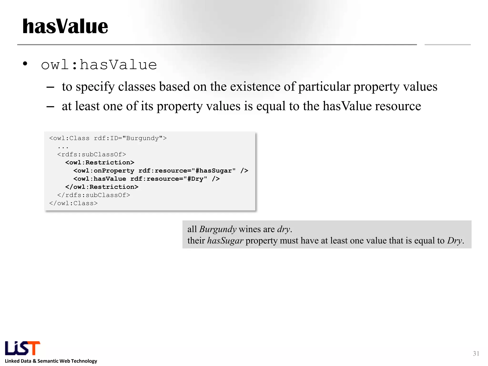 Linked Data & Semantic Web Technology
hasValue
• owl:hasValue
– to specify classes based on the existence of particular property values
– at least one of its property values is equal to the hasValue resource
31
<owl:Class rdf:ID="Burgundy">
...
<rdfs:subClassOf>
<owl:Restriction>
<owl:onProperty rdf:resource="#hasSugar" />
<owl:hasValue rdf:resource="#Dry" />
</owl:Restriction>
</rdfs:subClassOf>
</owl:Class>
all Burgundy wines are dry.
their hasSugar property must have at least one value that is equal to Dry.
 