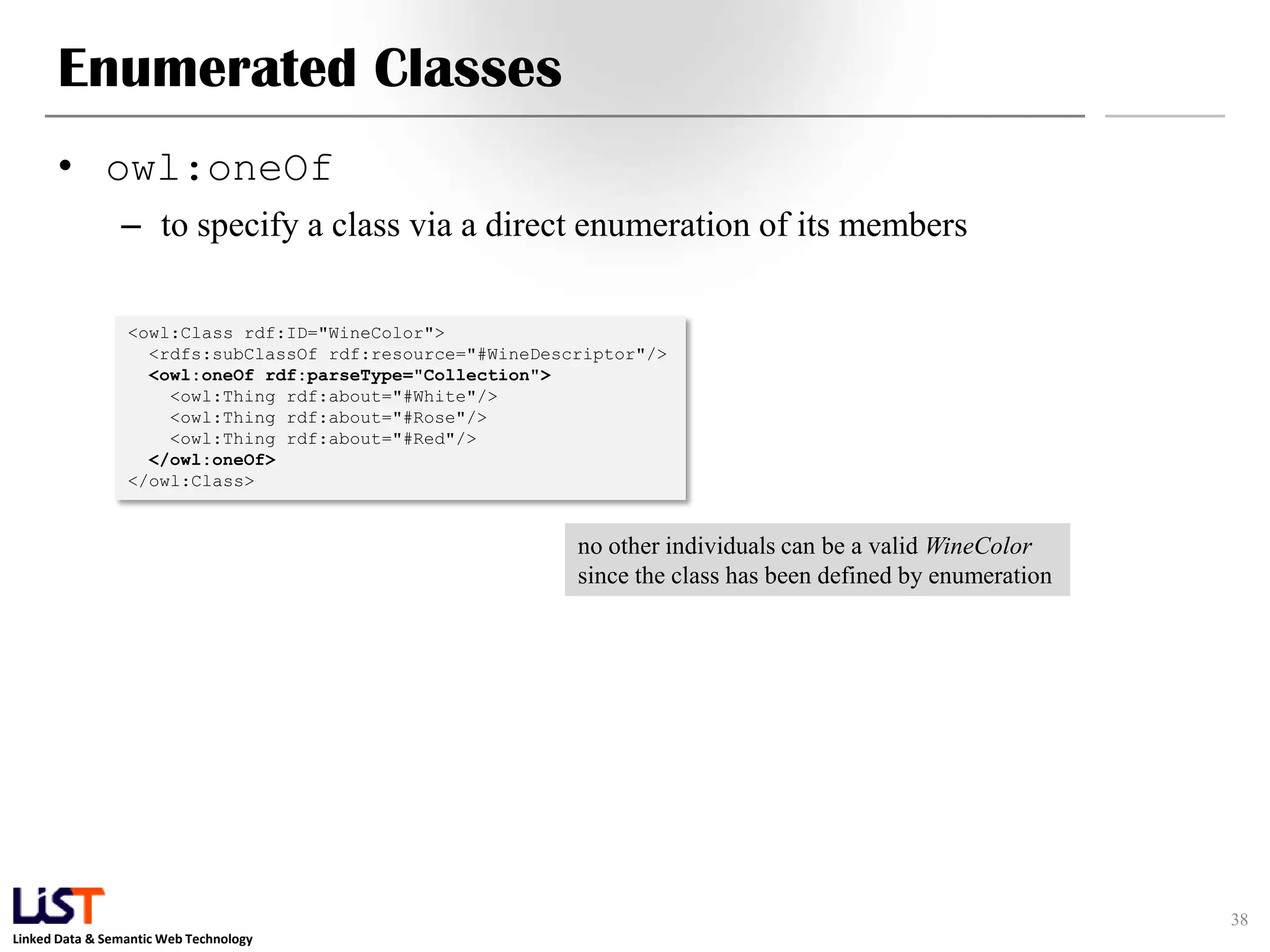 Linked Data & Semantic Web Technology
Enumerated Classes
• owl:oneOf
– to specify a class via a direct enumeration of its members
38
<owl:Class rdf:ID="WineColor">
<rdfs:subClassOf rdf:resource="#WineDescriptor"/>
<owl:oneOf rdf:parseType="Collection">
<owl:Thing rdf:about="#White"/>
<owl:Thing rdf:about="#Rose"/>
<owl:Thing rdf:about="#Red"/>
</owl:oneOf>
</owl:Class>
no other individuals can be a valid WineColor
since the class has been defined by enumeration
 