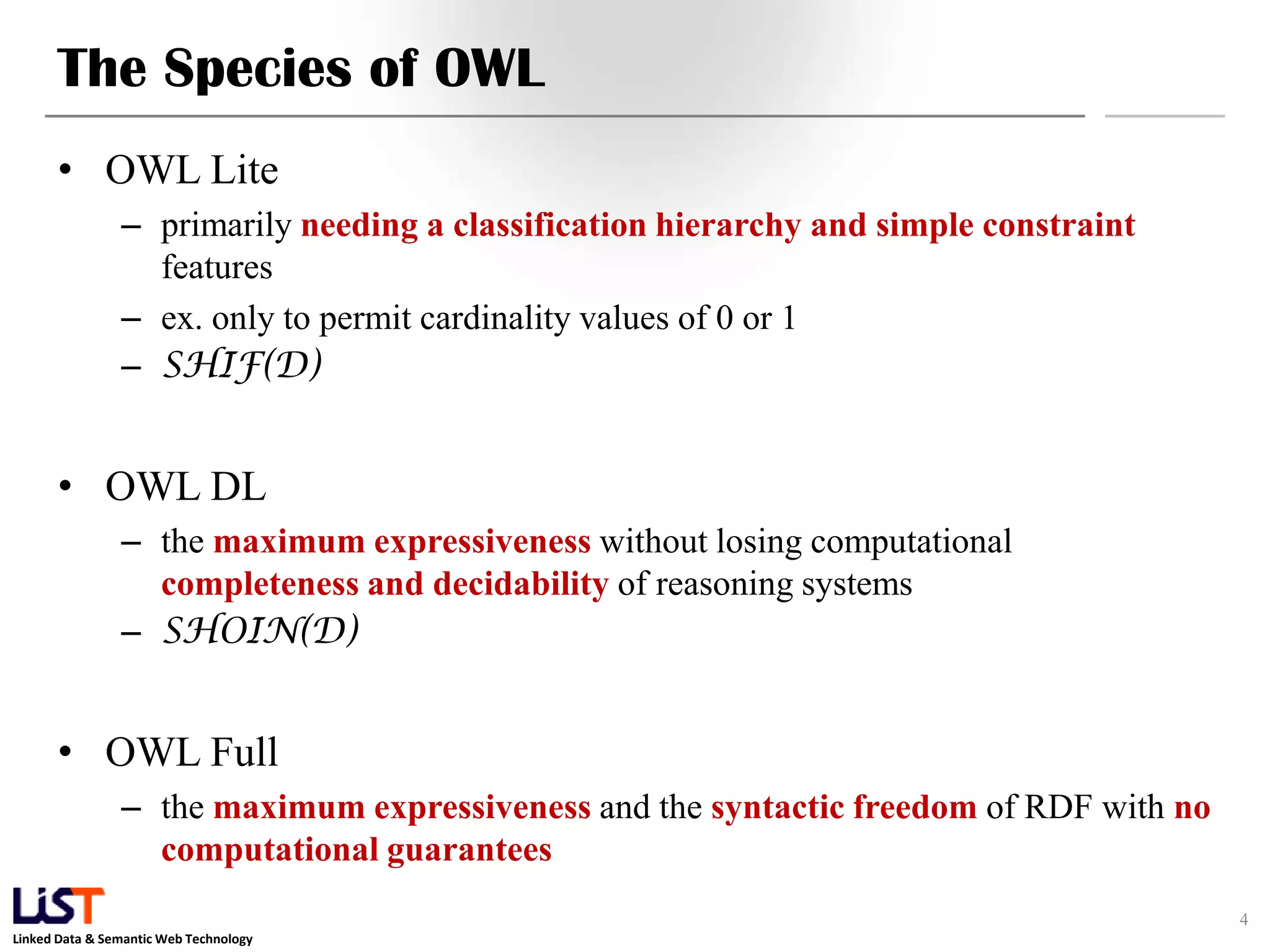Linked Data & Semantic Web Technology
The Species of OWL
• OWL Lite
– primarily needing a classification hierarchy and simple constraint
features
– ex. only to permit cardinality values of 0 or 1
– SHIF(D)
• OWL DL
– the maximum expressiveness without losing computational
completeness and decidability of reasoning systems
– SHOIN(D)
• OWL Full
– the maximum expressiveness and the syntactic freedom of RDF with no
computational guarantees
4
 