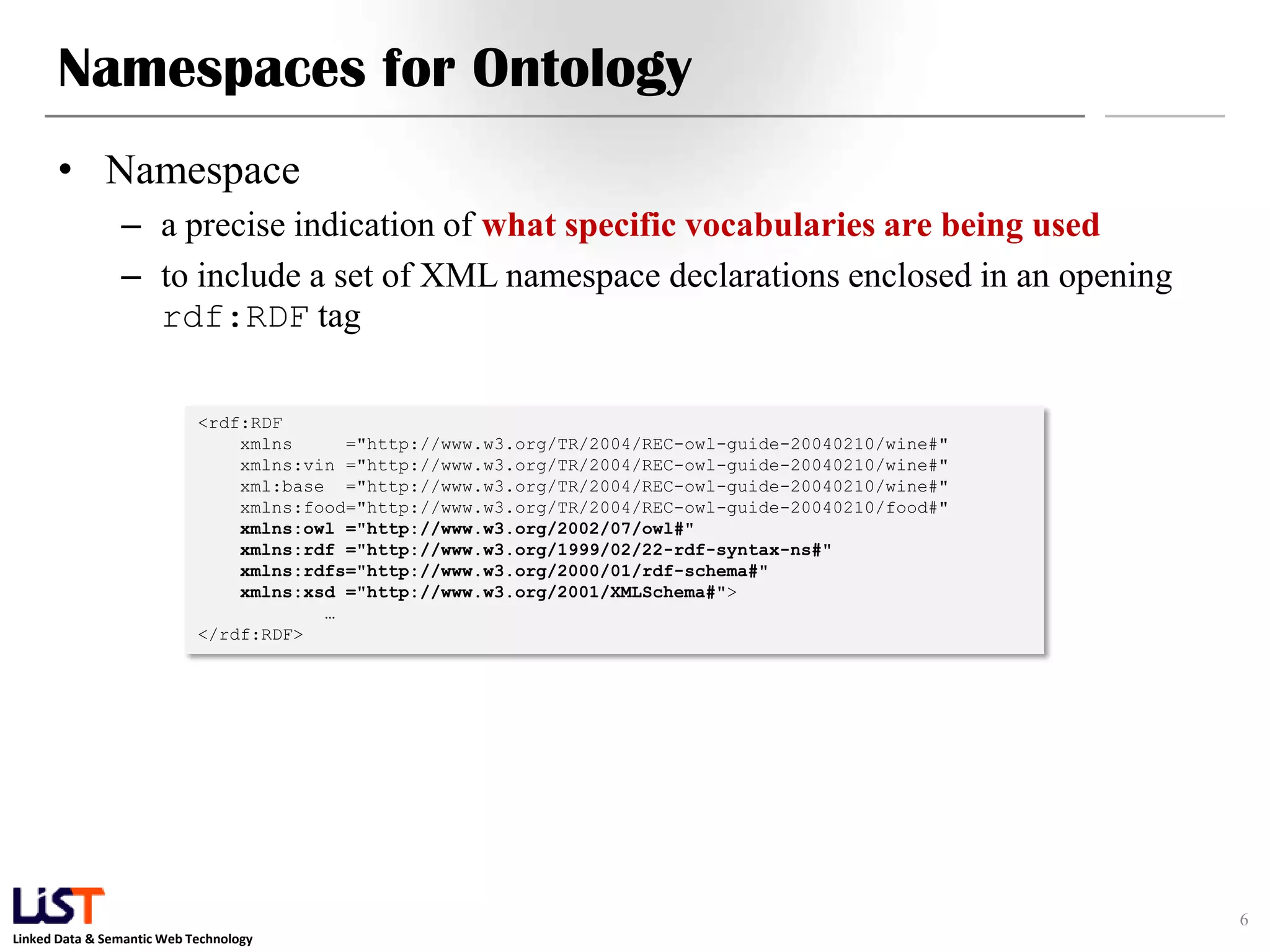 Linked Data & Semantic Web Technology
Namespaces for Ontology
• Namespace
– a precise indication of what specific vocabularies are being used
– to include a set of XML namespace declarations enclosed in an opening
rdf:RDF tag
6
<rdf:RDF
xmlns ="http://www.w3.org/TR/2004/REC-owl-guide-20040210/wine#"
xmlns:vin ="http://www.w3.org/TR/2004/REC-owl-guide-20040210/wine#"
xml:base ="http://www.w3.org/TR/2004/REC-owl-guide-20040210/wine#"
xmlns:food="http://www.w3.org/TR/2004/REC-owl-guide-20040210/food#"
xmlns:owl ="http://www.w3.org/2002/07/owl#"
xmlns:rdf ="http://www.w3.org/1999/02/22-rdf-syntax-ns#"
xmlns:rdfs="http://www.w3.org/2000/01/rdf-schema#"
xmlns:xsd ="http://www.w3.org/2001/XMLSchema#">
…
</rdf:RDF>
 