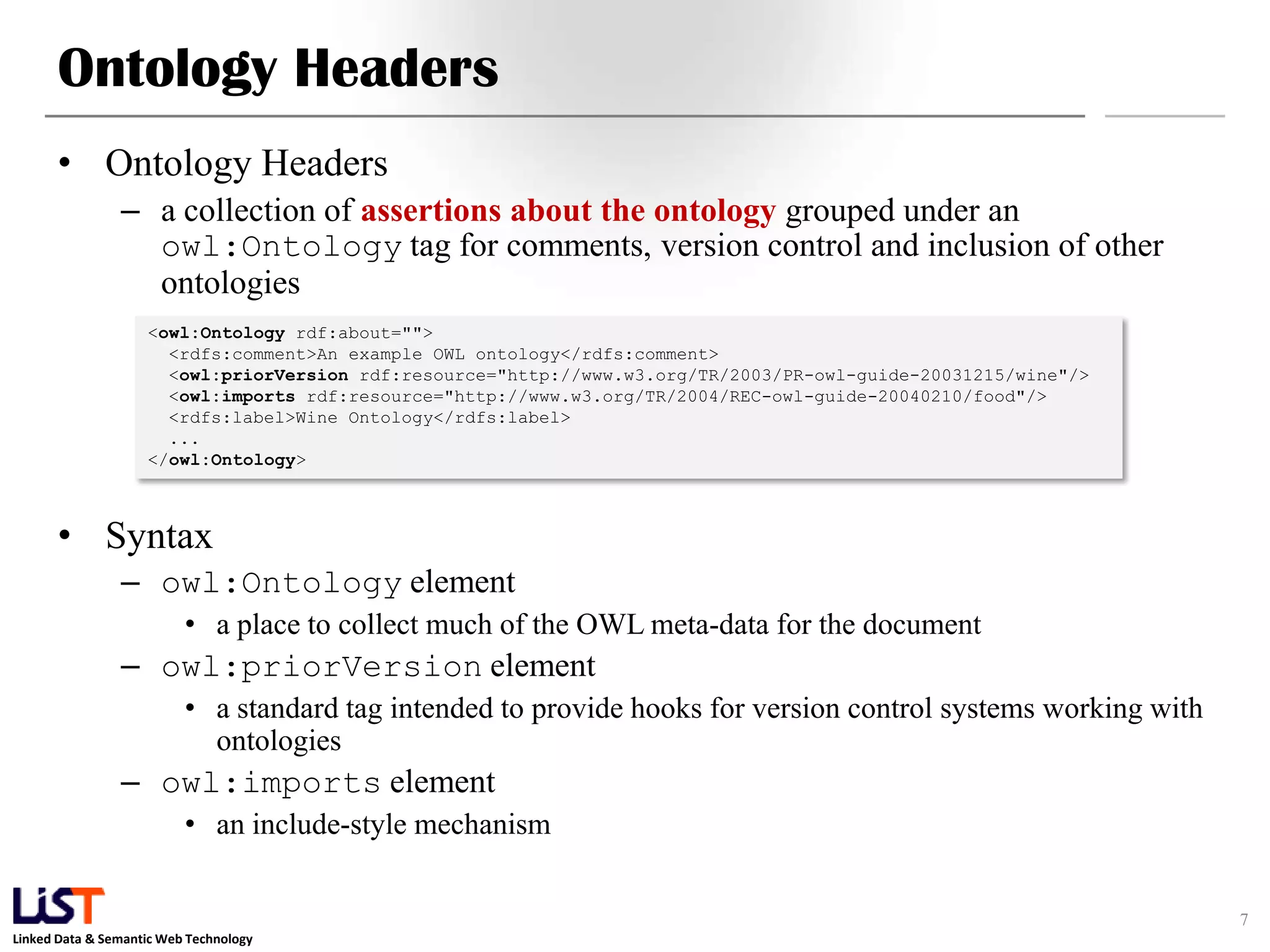 Linked Data & Semantic Web Technology
Ontology Headers
• Ontology Headers
– a collection of assertions about the ontology grouped under an
owl:Ontology tag for comments, version control and inclusion of other
ontologies
• Syntax
– owl:Ontology element
• a place to collect much of the OWL meta-data for the document
– owl:priorVersion element
• a standard tag intended to provide hooks for version control systems working with
ontologies
– owl:imports element
• an include-style mechanism
7
<owl:Ontology rdf:about="">
<rdfs:comment>An example OWL ontology</rdfs:comment>
<owl:priorVersion rdf:resource="http://www.w3.org/TR/2003/PR-owl-guide-20031215/wine"/>
<owl:imports rdf:resource="http://www.w3.org/TR/2004/REC-owl-guide-20040210/food"/>
<rdfs:label>Wine Ontology</rdfs:label>
...
</owl:Ontology>
 