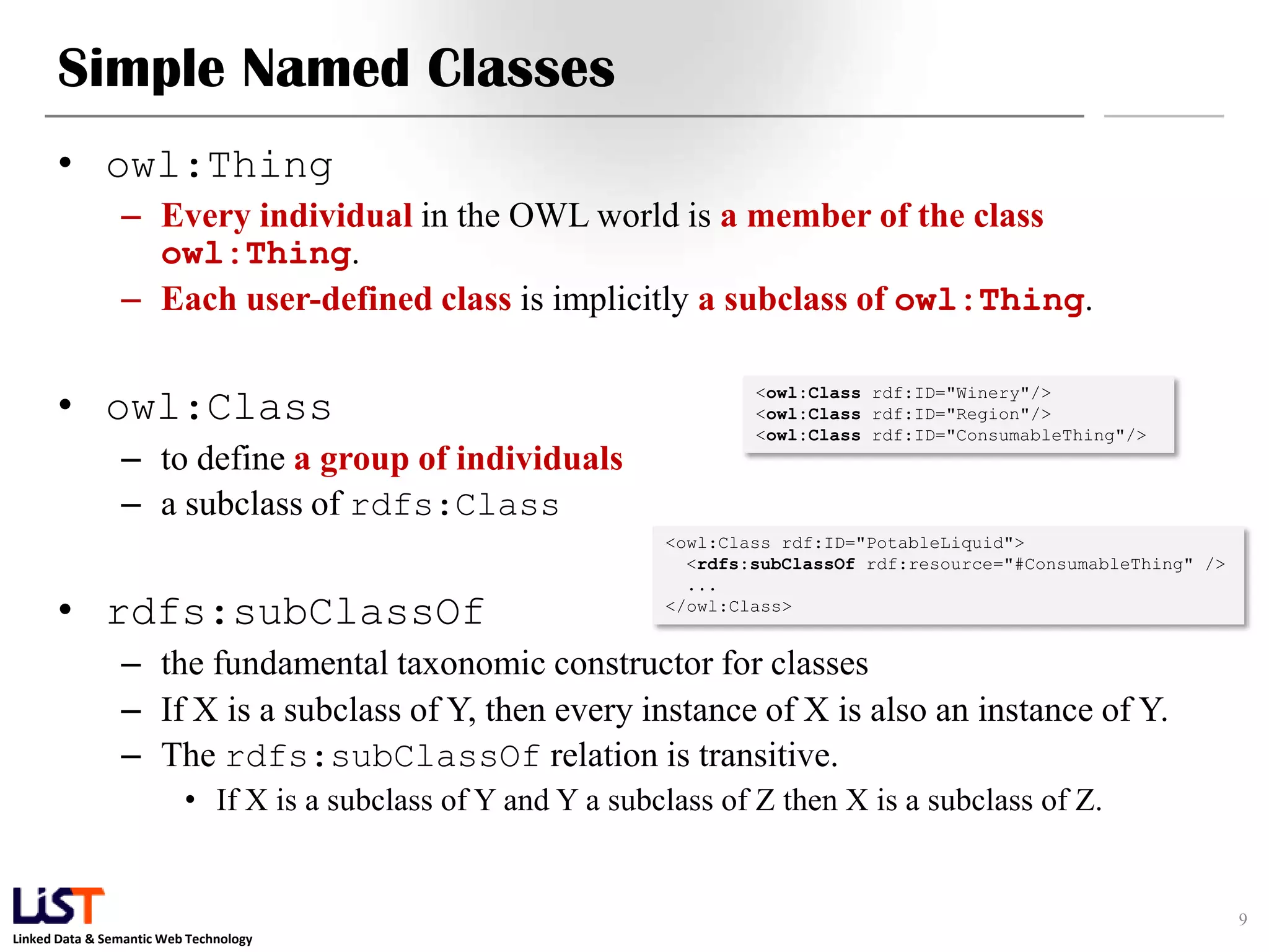 Linked Data & Semantic Web Technology
Simple Named Classes
• owl:Thing
– Every individual in the OWL world is a member of the class
owl:Thing.
– Each user-defined class is implicitly a subclass of owl:Thing.
• owl:Class
– to define a group of individuals
– a subclass of rdfs:Class
• rdfs:subClassOf
– the fundamental taxonomic constructor for classes
– If X is a subclass of Y, then every instance of X is also an instance of Y.
– The rdfs:subClassOf relation is transitive.
• If X is a subclass of Y and Y a subclass of Z then X is a subclass of Z.
9
<owl:Class rdf:ID="Winery"/>
<owl:Class rdf:ID="Region"/>
<owl:Class rdf:ID="ConsumableThing"/>
<owl:Class rdf:ID="PotableLiquid">
<rdfs:subClassOf rdf:resource="#ConsumableThing" />
...
</owl:Class>
 