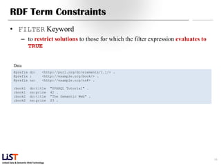 Linked Data & Semantic Web Technology
RDF Term Constraints
• FILTER Keyword
– to restrict solutions to those for which the filter expression evaluates to
TRUE
16
Data
@prefix dc: <http://purl.org/dc/elements/1.1/> .
@prefix : <http://example.org/book/> .
@prefix ns: <http://example.org/ns#> .
:book1 dc:title "SPARQL Tutorial" .
:book1 ns:price 42 .
:book2 dc:title "The Semantic Web" .
:book2 ns:price 23 .
 