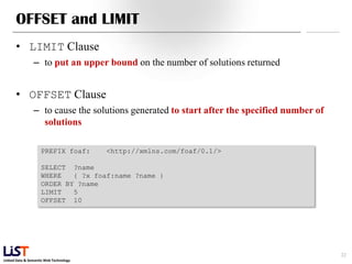 Linked Data & Semantic Web Technology
OFFSET and LIMIT
• LIMIT Clause
– to put an upper bound on the number of solutions returned
• OFFSET Clause
– to cause the solutions generated to start after the specified number of
solutions
22
PREFIX foaf: <http://xmlns.com/foaf/0.1/>
SELECT ?name
WHERE { ?x foaf:name ?name }
ORDER BY ?name
LIMIT 5
OFFSET 10
 