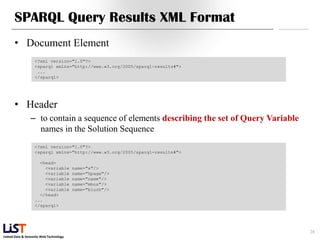 Linked Data & Semantic Web Technology
SPARQL Query Results XML Format
• Document Element
• Header
– to contain a sequence of elements describing the set of Query Variable
names in the Solution Sequence
28
<?xml version="1.0"?>
<sparql xmlns="http://www.w3.org/2005/sparql-results#">
...
</sparql>
<?xml version="1.0"?>
<sparql xmlns="http://www.w3.org/2005/sparql-results#">
<head>
<variable name="x"/>
<variable name="hpage"/>
<variable name="name"/>
<variable name="mbox"/>
<variable name="blurb"/>
</head>
...
</sparql>
 