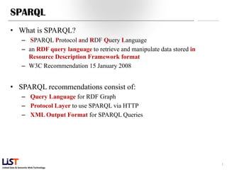 Linked Data & Semantic Web Technology
SPARQL
• What is SPARQL?
– SPARQL Protocol and RDF Query Language
– an RDF query language to retrieve and manipulate data stored in
Resource Description Framework format
– W3C Recommendation 15 January 2008
• SPARQL recommendations consist of:
– Query Language for RDF Graph
– Protocol Layer to use SPARQL via HTTP
– XML Output Format for SPARQL Queries
3
 