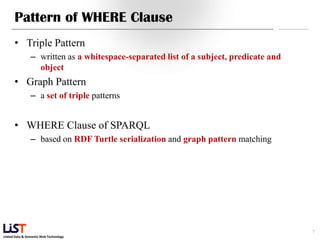 Linked Data & Semantic Web Technology
Pattern of WHERE Clause
• Triple Pattern
– written as a whitespace-separated list of a subject, predicate and
object
• Graph Pattern
– a set of triple patterns
• WHERE Clause of SPARQL
– based on RDF Turtle serialization and graph pattern matching
7
 