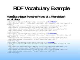 RDF Vocabulary Example Here’s a snippet from the Friend of a Friend (foaf) vocabulary: <rdf:Property rdf:about="http://xmlns.com/foaf/0.1/ firstName " vs:term_status="testing" rdfs:label="firstName" rdfs:comment="The first name of a person."> <rdf:type rdf:resource="http://www.w3.org/2002/07/owl#DatatypeProperty"/> <rdfs:domain rdf:resource="http://xmlns.com/foaf/0.1/Person"/> <rdfs:range rdf:resource="http://www.w3.org/2000/01/rdf-schema#Literal"/> <rdfs:isDefinedBy rdf:resource="http://xmlns.com/foaf/0.1/"/> </rdf:Property> <rdf:Property rdf:about="http://xmlns.com/foaf/0.1/ givenname " vs:term_status="testing" rdfs:label="Given name" rdfs:comment="The given name of some person."> <rdf:type rdf:resource="http://www.w3.org/2002/07/owl#DatatypeProperty"/> <rdfs:isDefinedBy rdf:resource="http://xmlns.com/foaf/0.1/"/> </rdf:Property> <rdf:Property rdf:about="http://xmlns.com/foaf/0.1/ surname " vs:term_status="testing" rdfs:label="Surname" rdfs:comment="The surname of some person."> <rdf:type rdf:resource="http://www.w3.org/2002/07/owl#DatatypeProperty"/> <rdfs:domain rdf:resource="http://xmlns.com/foaf/0.1/Person"/> <rdfs:range rdf:resource="http://www.w3.org/2000/01/rdf-schema#Literal"/> <rdfs:isDefinedBy rdf:resource="http://xmlns.com/foaf/0.1/"/> </rdf:Property> 