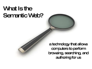 What Is the  Semantic Web? a technology that allows computers to perform browsing, searching, and authoring for us 