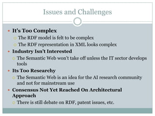 Issues and Challenges

 It’s Too Complex
    The RDF model is felt to be complex
    The RDF representation in XML looks complex

 Industry Isn’t Interested
   The Semantic Web won‟t take off unless the IT sector develops
    tools
 Its Too Researchy
   The Semantic Web is an idea for the AI research community
    and not for mainstream use
 Consensus Not Yet Reached On Architectural
  Approach
   There is still debate on RDF, patent issues, etc.
 