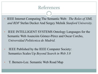 References

• IEEE Internet Computing The Semantic Web: The Roles of XML
    and RDF Stefan Decker And Sergey Melnik Stanford University.

• IEEE INTELLIGENT SYSTEMS Ontology Languages for the
    Semantic Web Asunción Gómez-Pérez and Oscar Corcho,
    Universidad Politécnica de Madrid.

•   IEEE Published by the IEEE Computer Society:
    Semantics Scales Up Beyond Search in Web 3.0

•   T. Berners-Lee. Semantic Web Road Map
 