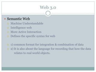 Web 3.0

 Semantic Web
   Machine Understandable

   Intelligence web

   More Active Interaction

   Defines the specific syntax for web



     1) common format for integration & combination of data
     2) It is also about the language for recording that how the data
         relates to real world objects.
 