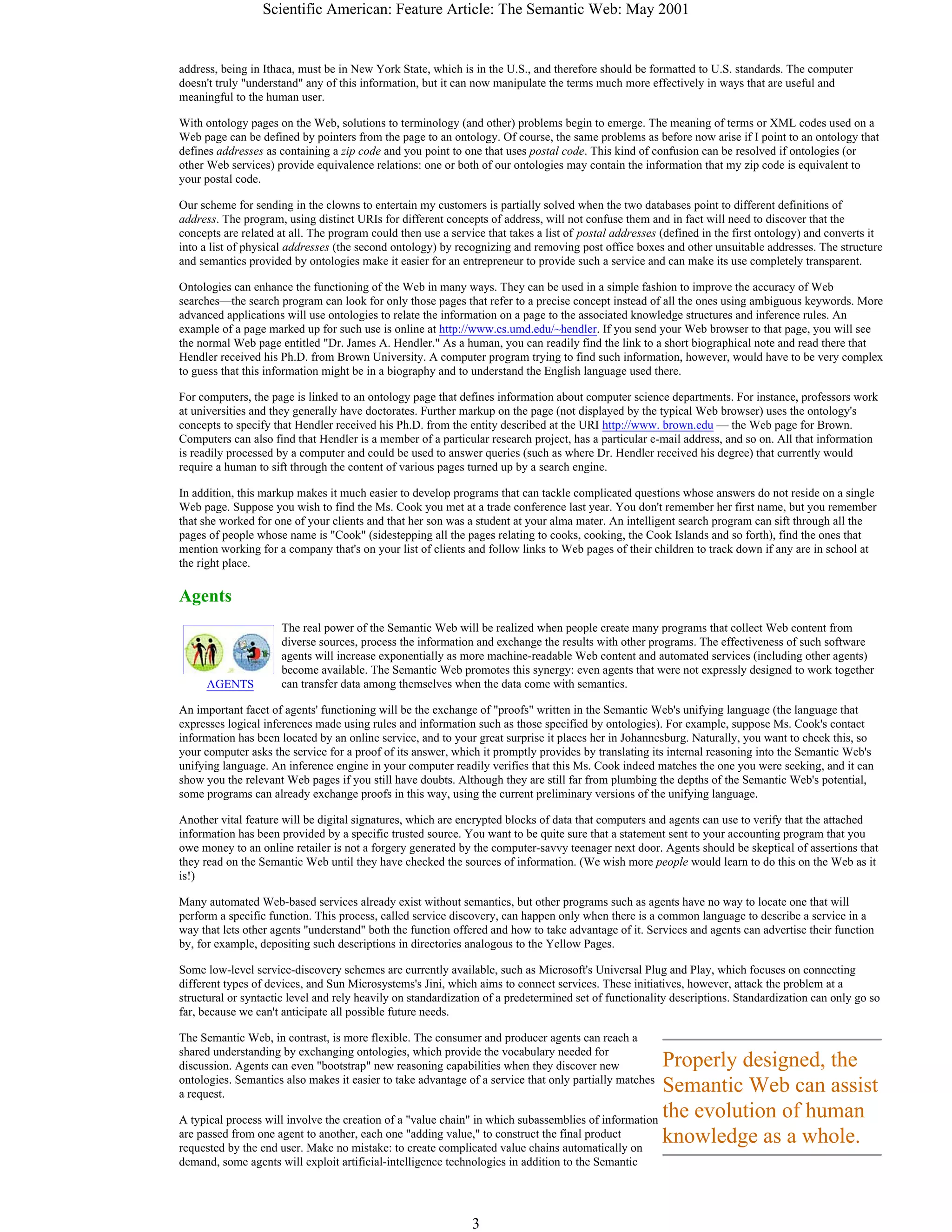 Scientific American: Feature Article: The Semantic Web: May 2001
3
AGENTS
Properly designed, the
Semantic Web can assist
the evolution of human
knowledge as a whole.
address, being in Ithaca, must be in New York State, which is in the U.S., and therefore should be formatted to U.S. standards. The computer
doesn't truly "understand" any of this information, but it can now manipulate the terms much more effectively in ways that are useful and
meaningful to the human user.
With ontology pages on the Web, solutions to terminology (and other) problems begin to emerge. The meaning of terms or XML codes used on a
Web page can be defined by pointers from the page to an ontology. Of course, the same problems as before now arise if I point to an ontology that
defines addresses as containing a zip code and you point to one that uses postal code. This kind of confusion can be resolved if ontologies (or
other Web services) provide equivalence relations: one or both of our ontologies may contain the information that my zip code is equivalent to
your postal code.
Our scheme for sending in the clowns to entertain my customers is partially solved when the two databases point to different definitions of
address. The program, using distinct URIs for different concepts of address, will not confuse them and in fact will need to discover that the
concepts are related at all. The program could then use a service that takes a list of postal addresses (defined in the first ontology) and converts it
into a list of physical addresses (the second ontology) by recognizing and removing post office boxes and other unsuitable addresses. The structure
and semantics provided by ontologies make it easier for an entrepreneur to provide such a service and can make its use completely transparent.
Ontologies can enhance the functioning of the Web in many ways. They can be used in a simple fashion to improve the accuracy of Web
searches—the search program can look for only those pages that refer to a precise concept instead of all the ones using ambiguous keywords. More
advanced applications will use ontologies to relate the information on a page to the associated knowledge structures and inference rules. An
example of a page marked up for such use is online at http://www.cs.umd.edu/~hendler. If you send your Web browser to that page, you will see
the normal Web page entitled "Dr. James A. Hendler." As a human, you can readily find the link to a short biographical note and read there that
Hendler received his Ph.D. from Brown University. A computer program trying to find such information, however, would have to be very complex
to guess that this information might be in a biography and to understand the English language used there.
For computers, the page is linked to an ontology page that defines information about computer science departments. For instance, professors work
at universities and they generally have doctorates. Further markup on the page (not displayed by the typical Web browser) uses the ontology's
concepts to specify that Hendler received his Ph.D. from the entity described at the URI http://www. brown.edu — the Web page for Brown.
Computers can also find that Hendler is a member of a particular research project, has a particular e-mail address, and so on. All that information
is readily processed by a computer and could be used to answer queries (such as where Dr. Hendler received his degree) that currently would
require a human to sift through the content of various pages turned up by a search engine.
In addition, this markup makes it much easier to develop programs that can tackle complicated questions whose answers do not reside on a single
Web page. Suppose you wish to find the Ms. Cook you met at a trade conference last year. You don't remember her first name, but you remember
that she worked for one of your clients and that her son was a student at your alma mater. An intelligent search program can sift through all the
pages of people whose name is "Cook" (sidestepping all the pages relating to cooks, cooking, the Cook Islands and so forth), find the ones that
mention working for a company that's on your list of clients and follow links to Web pages of their children to track down if any are in school at
the right place.
Agents
The real power of the Semantic Web will be realized when people create many programs that collect Web content from
diverse sources, process the information and exchange the results with other programs. The effectiveness of such software
agents will increase exponentially as more machine-readable Web content and automated services (including other agents)
become available. The Semantic Web promotes this synergy: even agents that were not expressly designed to work together
can transfer data among themselves when the data come with semantics.
An important facet of agents' functioning will be the exchange of "proofs" written in the Semantic Web's unifying language (the language that
expresses logical inferences made using rules and information such as those specified by ontologies). For example, suppose Ms. Cook's contact
information has been located by an online service, and to your great surprise it places her in Johannesburg. Naturally, you want to check this, so
your computer asks the service for a proof of its answer, which it promptly provides by translating its internal reasoning into the Semantic Web's
unifying language. An inference engine in your computer readily verifies that this Ms. Cook indeed matches the one you were seeking, and it can
show you the relevant Web pages if you still have doubts. Although they are still far from plumbing the depths of the Semantic Web's potential,
some programs can already exchange proofs in this way, using the current preliminary versions of the unifying language.
Another vital feature will be digital signatures, which are encrypted blocks of data that computers and agents can use to verify that the attached
information has been provided by a specific trusted source. You want to be quite sure that a statement sent to your accounting program that you
owe money to an online retailer is not a forgery generated by the computer-savvy teenager next door. Agents should be skeptical of assertions that
they read on the Semantic Web until they have checked the sources of information. (We wish more people would learn to do this on the Web as it
is!)
Many automated Web-based services already exist without semantics, but other programs such as agents have no way to locate one that will
perform a specific function. This process, called service discovery, can happen only when there is a common language to describe a service in a
way that lets other agents "understand" both the function offered and how to take advantage of it. Services and agents can advertise their function
by, for example, depositing such descriptions in directories analogous to the Yellow Pages.
Some low-level service-discovery schemes are currently available, such as Microsoft's Universal Plug and Play, which focuses on connecting
different types of devices, and Sun Microsystems's Jini, which aims to connect services. These initiatives, however, attack the problem at a
structural or syntactic level and rely heavily on standardization of a predetermined set of functionality descriptions. Standardization can only go so
far, because we can't anticipate all possible future needs.
The Semantic Web, in contrast, is more flexible. The consumer and producer agents can reach a
shared understanding by exchanging ontologies, which provide the vocabulary needed for
discussion. Agents can even "bootstrap" new reasoning capabilities when they discover new
ontologies. Semantics also makes it easier to take advantage of a service that only partially matches
a request.
A typical process will involve the creation of a "value chain" in which subassemblies of information
are passed from one agent to another, each one "adding value," to construct the final product
requested by the end user. Make no mistake: to create complicated value chains automatically on
demand, some agents will exploit artificial-intelligence technologies in addition to the Semantic
 